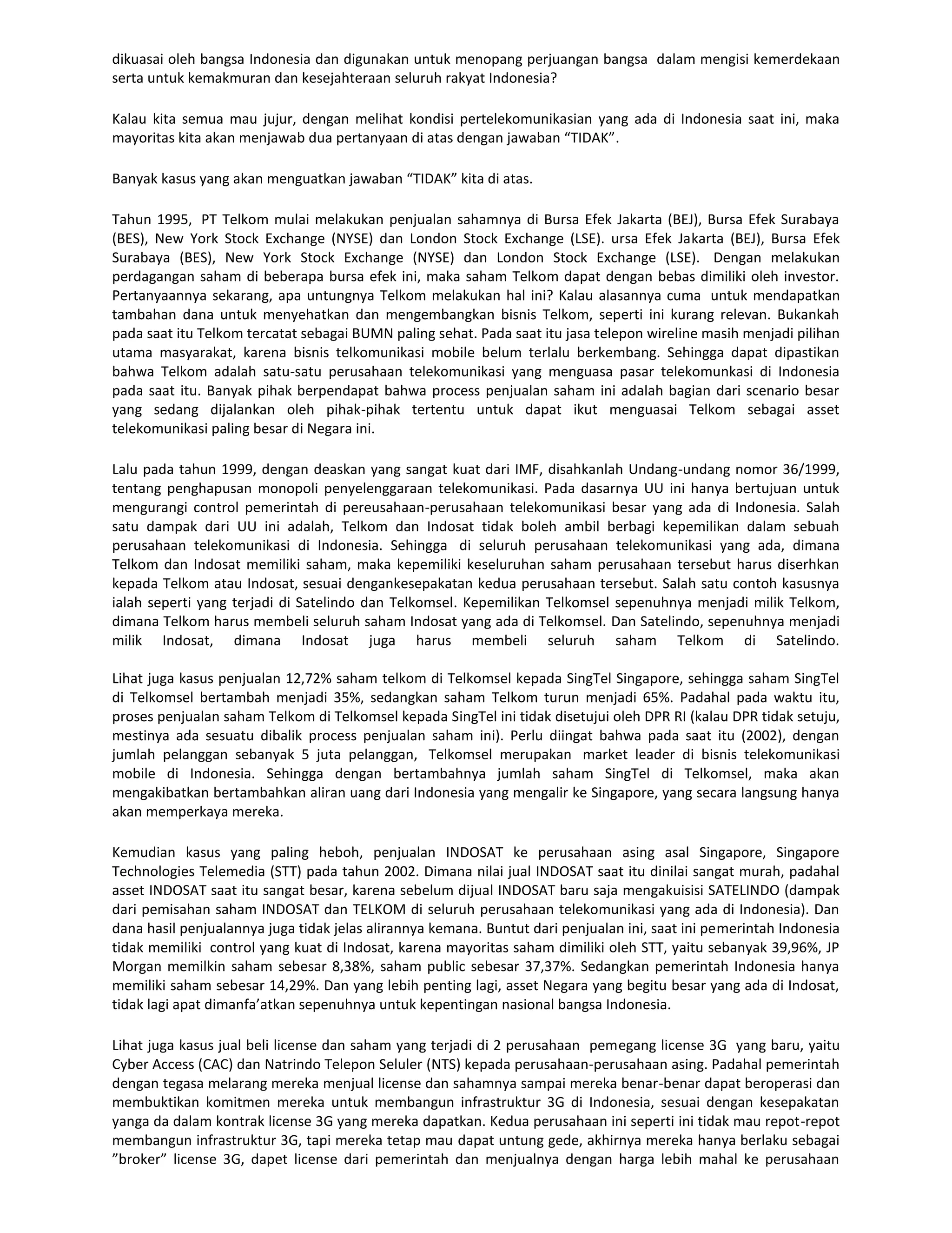 dikuasai oleh bangsa Indonesia dan digunakan untuk menopang perjuangan bangsa dalam mengisi kemerdekaan
serta untuk kemakmuran dan kesejahteraan seluruh rakyat Indonesia?

Kalau kita semua mau jujur, dengan melihat kondisi pertelekomunikasian yang ada di Indonesia saat ini, maka
mayoritas kita akan menjawab dua pertanyaan di atas dengan jawaban “TIDAK”.

Banyak kasus yang akan menguatkan jawaban “TIDAK” kita di atas.

Tahun 1995, PT Telkom mulai melakukan penjualan sahamnya di Bursa Efek Jakarta (BEJ), Bursa Efek Surabaya
(BES), New York Stock Exchange (NYSE) dan London Stock Exchange (LSE). ursa Efek Jakarta (BEJ), Bursa Efek
Surabaya (BES), New York Stock Exchange (NYSE) dan London Stock Exchange (LSE). Dengan melakukan
perdagangan saham di beberapa bursa efek ini, maka saham Telkom dapat dengan bebas dimiliki oleh investor.
Pertanyaannya sekarang, apa untungnya Telkom melakukan hal ini? Kalau alasannya cuma untuk mendapatkan
tambahan dana untuk menyehatkan dan mengembangkan bisnis Telkom, seperti ini kurang relevan. Bukankah
pada saat itu Telkom tercatat sebagai BUMN paling sehat. Pada saat itu jasa telepon wireline masih menjadi pilihan
utama masyarakat, karena bisnis telkomunikasi mobile belum terlalu berkembang. Sehingga dapat dipastikan
bahwa Telkom adalah satu-satu perusahaan telekomunikasi yang menguasa pasar telekomunkasi di Indonesia
pada saat itu. Banyak pihak berpendapat bahwa process penjualan saham ini adalah bagian dari scenario besar
yang sedang dijalankan oleh pihak-pihak tertentu untuk dapat ikut menguasai Telkom sebagai asset
telekomunikasi paling besar di Negara ini.

Lalu pada tahun 1999, dengan deaskan yang sangat kuat dari IMF, disahkanlah Undang-undang nomor 36/1999,
tentang penghapusan monopoli penyelenggaraan telekomunikasi. Pada dasarnya UU ini hanya bertujuan untuk
mengurangi control pemerintah di pereusahaan-perusahaan telekomunikasi besar yang ada di Indonesia. Salah
satu dampak dari UU ini adalah, Telkom dan Indosat tidak boleh ambil berbagi kepemilikan dalam sebuah
perusahaan telekomunikasi di Indonesia. Sehingga di seluruh perusahaan telekomunikasi yang ada, dimana
Telkom dan Indosat memiliki saham, maka kepemiliki keseluruhan saham perusahaan tersebut harus diserhkan
kepada Telkom atau Indosat, sesuai dengankesepakatan kedua perusahaan tersebut. Salah satu contoh kasusnya
ialah seperti yang terjadi di Satelindo dan Telkomsel. Kepemilikan Telkomsel sepenuhnya menjadi milik Telkom,
dimana Telkom harus membeli seluruh saham Indosat yang ada di Telkomsel. Dan Satelindo, sepenuhnya menjadi
milik Indosat, dimana Indosat juga harus membeli seluruh saham Telkom di Satelindo.

Lihat juga kasus penjualan 12,72% saham telkom di Telkomsel kepada SingTel Singapore, sehingga saham SingTel
di Telkomsel bertambah menjadi 35%, sedangkan saham Telkom turun menjadi 65%. Padahal pada waktu itu,
proses penjualan saham Telkom di Telkomsel kepada SingTel ini tidak disetujui oleh DPR RI (kalau DPR tidak setuju,
mestinya ada sesuatu dibalik process penjualan saham ini). Perlu diingat bahwa pada saat itu (2002), dengan
jumlah pelanggan sebanyak 5 juta pelanggan, Telkomsel merupakan market leader di bisnis telekomunikasi
mobile di Indonesia. Sehingga dengan bertambahnya jumlah saham SingTel di Telkomsel, maka akan
mengakibatkan bertambahkan aliran uang dari Indonesia yang mengalir ke Singapore, yang secara langsung hanya
akan memperkaya mereka.

Kemudian kasus yang paling heboh, penjualan INDOSAT ke perusahaan asing asal Singapore, Singapore
Technologies Telemedia (STT) pada tahun 2002. Dimana nilai jual INDOSAT saat itu dinilai sangat murah, padahal
asset INDOSAT saat itu sangat besar, karena sebelum dijual INDOSAT baru saja mengakuisisi SATELINDO (dampak
dari pemisahan saham INDOSAT dan TELKOM di seluruh perusahaan telekomunikasi yang ada di Indonesia). Dan
dana hasil penjualannya juga tidak jelas alirannya kemana. Buntut dari penjualan ini, saat ini pemerintah Indonesia
tidak memiliki control yang kuat di Indosat, karena mayoritas saham dimiliki oleh STT, yaitu sebanyak 39,96%, JP
Morgan memilkin saham sebesar 8,38%, saham public sebesar 37,37%. Sedangkan pemerintah Indonesia hanya
memiliki saham sebesar 14,29%. Dan yang lebih penting lagi, asset Negara yang begitu besar yang ada di Indosat,
tidak lagi apat dimanfa’atkan sepenuhnya untuk kepentingan nasional bangsa Indonesia.

Lihat juga kasus jual beli license dan saham yang terjadi di 2 perusahaan pemegang license 3G yang baru, yaitu
Cyber Access (CAC) dan Natrindo Telepon Seluler (NTS) kepada perusahaan-perusahaan asing. Padahal pemerintah
dengan tegasa melarang mereka menjual license dan sahamnya sampai mereka benar-benar dapat beroperasi dan
membuktikan komitmen mereka untuk membangun infrastruktur 3G di Indonesia, sesuai dengan kesepakatan
yanga da dalam kontrak license 3G yang mereka dapatkan. Kedua perusahaan ini seperti ini tidak mau repot-repot
membangun infrastruktur 3G, tapi mereka tetap mau dapat untung gede, akhirnya mereka hanya berlaku sebagai
”broker” license 3G, dapet license dari pemerintah dan menjualnya dengan harga lebih mahal ke perusahaan
 
