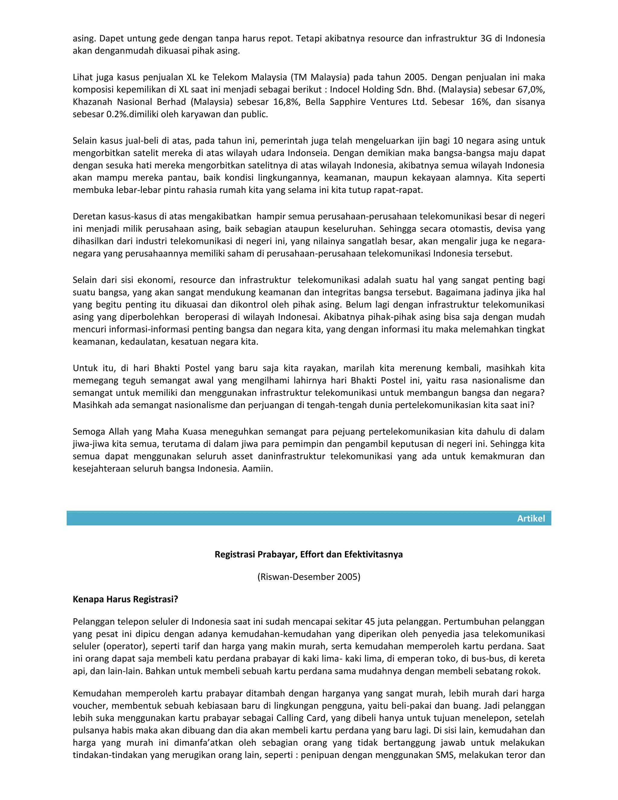 asing. Dapet untung gede dengan tanpa harus repot. Tetapi akibatnya resource dan infrastruktur 3G di Indonesia
akan denganmudah dikuasai pihak asing.

Lihat juga kasus penjualan XL ke Telekom Malaysia (TM Malaysia) pada tahun 2005. Dengan penjualan ini maka
komposisi kepemilikan di XL saat ini menjadi sebagai berikut : Indocel Holding Sdn. Bhd. (Malaysia) sebesar 67,0%,
Khazanah Nasional Berhad (Malaysia) sebesar 16,8%, Bella Sapphire Ventures Ltd. Sebesar 16%, dan sisanya
sebesar 0.2%.dimiliki oleh karyawan dan public.

Selain kasus jual-beli di atas, pada tahun ini, pemerintah juga telah mengeluarkan ijin bagi 10 negara asing untuk
mengorbitkan satelit mereka di atas wilayah udara Indonseia. Dengan demikian maka bangsa-bangsa maju dapat
dengan sesuka hati mereka mengorbitkan satelitnya di atas wilayah Indonesia, akibatnya semua wilayah Indonesia
akan mampu mereka pantau, baik kondisi lingkungannya, keamanan, maupun kekayaan alamnya. Kita seperti
membuka lebar-lebar pintu rahasia rumah kita yang selama ini kita tutup rapat-rapat.

Deretan kasus-kasus di atas mengakibatkan hampir semua perusahaan-perusahaan telekomunikasi besar di negeri
ini menjadi milik perusahaan asing, baik sebagian ataupun keseluruhan. Sehingga secara otomastis, devisa yang
dihasilkan dari industri telekomunikasi di negeri ini, yang nilainya sangatlah besar, akan mengalir juga ke negara-
negara yang perusahaannya memiliki saham di perusahaan-perusahaan telekomunikasi Indonesia tersebut.

Selain dari sisi ekonomi, resource dan infrastruktur telekomunikasi adalah suatu hal yang sangat penting bagi
suatu bangsa, yang akan sangat mendukung keamanan dan integritas bangsa tersebut. Bagaimana jadinya jika hal
yang begitu penting itu dikuasai dan dikontrol oleh pihak asing. Belum lagi dengan infrastruktur telekomunikasi
asing yang diperbolehkan beroperasi di wilayah Indonesai. Akibatnya pihak-pihak asing bisa saja dengan mudah
mencuri informasi-informasi penting bangsa dan negara kita, yang dengan informasi itu maka melemahkan tingkat
keamanan, kedaulatan, kesatuan negara kita.

Untuk itu, di hari Bhakti Postel yang baru saja kita rayakan, marilah kita merenung kembali, masihkah kita
memegang teguh semangat awal yang mengilhami lahirnya hari Bhakti Postel ini, yaitu rasa nasionalisme dan
semangat untuk memiliki dan menggunakan infrastruktur telekomunikasi untuk membangun bangsa dan negara?
Masihkah ada semangat nasionalisme dan perjuangan di tengah-tengah dunia pertelekomunikasian kita saat ini?

Semoga Allah yang Maha Kuasa meneguhkan semangat para pejuang pertelekomunikasian kita dahulu di dalam
jiwa-jiwa kita semua, terutama di dalam jiwa para pemimpin dan pengambil keputusan di negeri ini. Sehingga kita
semua dapat menggunakan seluruh asset daninfrastruktur telekomunikasi yang ada untuk kemakmuran dan
kesejahteraan seluruh bangsa Indonesia. Aamiin.



                                                                                                            Artikel


                                  Registrasi Prabayar, Effort dan Efektivitasnya

                                            (Riswan-Desember 2005)

Kenapa Harus Registrasi?

Pelanggan telepon seluler di Indonesia saat ini sudah mencapai sekitar 45 juta pelanggan. Pertumbuhan pelanggan
yang pesat ini dipicu dengan adanya kemudahan-kemudahan yang diperikan oleh penyedia jasa telekomunikasi
seluler (operator), seperti tarif dan harga yang makin murah, serta kemudahan memperoleh kartu perdana. Saat
ini orang dapat saja membeli katu perdana prabayar di kaki lima- kaki lima, di emperan toko, di bus-bus, di kereta
api, dan lain-lain. Bahkan untuk membeli sebuah kartu perdana sama mudahnya dengan membeli sebatang rokok.

Kemudahan memperoleh kartu prabayar ditambah dengan harganya yang sangat murah, lebih murah dari harga
voucher, membentuk sebuah kebiasaan baru di lingkungan pengguna, yaitu beli-pakai dan buang. Jadi pelanggan
lebih suka menggunakan kartu prabayar sebagai Calling Card, yang dibeli hanya untuk tujuan menelepon, setelah
pulsanya habis maka akan dibuang dan dia akan membeli kartu perdana yang baru lagi. Di sisi lain, kemudahan dan
harga yang murah ini dimanfa’atkan oleh sebagian orang yang tidak bertanggung jawab untuk melakukan
tindakan-tindakan yang merugikan orang lain, seperti : penipuan dengan menggunakan SMS, melakukan teror dan
 