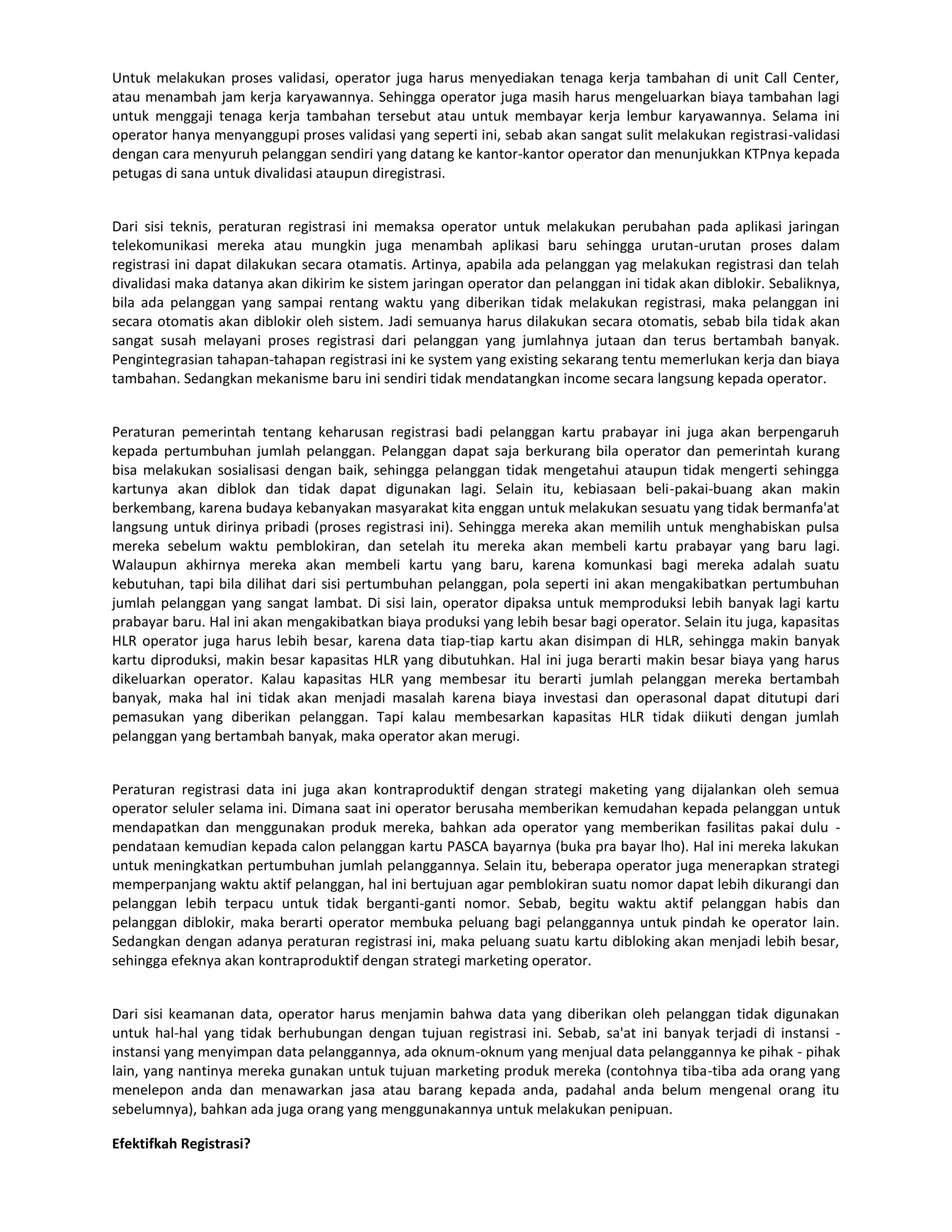 Untuk melakukan proses validasi, operator juga harus menyediakan tenaga kerja tambahan di unit Call Center,
atau menambah jam kerja karyawannya. Sehingga operator juga masih harus mengeluarkan biaya tambahan lagi
untuk menggaji tenaga kerja tambahan tersebut atau untuk membayar kerja lembur karyawannya. Selama ini
operator hanya menyanggupi proses validasi yang seperti ini, sebab akan sangat sulit melakukan registrasi-validasi
dengan cara menyuruh pelanggan sendiri yang datang ke kantor-kantor operator dan menunjukkan KTPnya kepada
petugas di sana untuk divalidasi ataupun diregistrasi.


Dari sisi teknis, peraturan registrasi ini memaksa operator untuk melakukan perubahan pada aplikasi jaringan
telekomunikasi mereka atau mungkin juga menambah aplikasi baru sehingga urutan-urutan proses dalam
registrasi ini dapat dilakukan secara otamatis. Artinya, apabila ada pelanggan yag melakukan registrasi dan telah
divalidasi maka datanya akan dikirim ke sistem jaringan operator dan pelanggan ini tidak akan diblokir. Sebaliknya,
bila ada pelanggan yang sampai rentang waktu yang diberikan tidak melakukan registrasi, maka pelanggan ini
secara otomatis akan diblokir oleh sistem. Jadi semuanya harus dilakukan secara otomatis, sebab bila tidak akan
sangat susah melayani proses registrasi dari pelanggan yang jumlahnya jutaan dan terus bertambah banyak.
Pengintegrasian tahapan-tahapan registrasi ini ke system yang existing sekarang tentu memerlukan kerja dan biaya
tambahan. Sedangkan mekanisme baru ini sendiri tidak mendatangkan income secara langsung kepada operator.


Peraturan pemerintah tentang keharusan registrasi badi pelanggan kartu prabayar ini juga akan berpengaruh
kepada pertumbuhan jumlah pelanggan. Pelanggan dapat saja berkurang bila operator dan pemerintah kurang
bisa melakukan sosialisasi dengan baik, sehingga pelanggan tidak mengetahui ataupun tidak mengerti sehingga
kartunya akan diblok dan tidak dapat digunakan lagi. Selain itu, kebiasaan beli-pakai-buang akan makin
berkembang, karena budaya kebanyakan masyarakat kita enggan untuk melakukan sesuatu yang tidak bermanfa'at
langsung untuk dirinya pribadi (proses registrasi ini). Sehingga mereka akan memilih untuk menghabiskan pulsa
mereka sebelum waktu pemblokiran, dan setelah itu mereka akan membeli kartu prabayar yang baru lagi.
Walaupun akhirnya mereka akan membeli kartu yang baru, karena komunkasi bagi mereka adalah suatu
kebutuhan, tapi bila dilihat dari sisi pertumbuhan pelanggan, pola seperti ini akan mengakibatkan pertumbuhan
jumlah pelanggan yang sangat lambat. Di sisi lain, operator dipaksa untuk memproduksi lebih banyak lagi kartu
prabayar baru. Hal ini akan mengakibatkan biaya produksi yang lebih besar bagi operator. Selain itu juga, kapasitas
HLR operator juga harus lebih besar, karena data tiap-tiap kartu akan disimpan di HLR, sehingga makin banyak
kartu diproduksi, makin besar kapasitas HLR yang dibutuhkan. Hal ini juga berarti makin besar biaya yang harus
dikeluarkan operator. Kalau kapasitas HLR yang membesar itu berarti jumlah pelanggan mereka bertambah
banyak, maka hal ini tidak akan menjadi masalah karena biaya investasi dan operasonal dapat ditutupi dari
pemasukan yang diberikan pelanggan. Tapi kalau membesarkan kapasitas HLR tidak diikuti dengan jumlah
pelanggan yang bertambah banyak, maka operator akan merugi.


Peraturan registrasi data ini juga akan kontraproduktif dengan strategi maketing yang dijalankan oleh semua
operator seluler selama ini. Dimana saat ini operator berusaha memberikan kemudahan kepada pelanggan untuk
mendapatkan dan menggunakan produk mereka, bahkan ada operator yang memberikan fasilitas pakai dulu -
pendataan kemudian kepada calon pelanggan kartu PASCA bayarnya (buka pra bayar lho). Hal ini mereka lakukan
untuk meningkatkan pertumbuhan jumlah pelanggannya. Selain itu, beberapa operator juga menerapkan strategi
memperpanjang waktu aktif pelanggan, hal ini bertujuan agar pemblokiran suatu nomor dapat lebih dikurangi dan
pelanggan lebih terpacu untuk tidak berganti-ganti nomor. Sebab, begitu waktu aktif pelanggan habis dan
pelanggan diblokir, maka berarti operator membuka peluang bagi pelanggannya untuk pindah ke operator lain.
Sedangkan dengan adanya peraturan registrasi ini, maka peluang suatu kartu dibloking akan menjadi lebih besar,
sehingga efeknya akan kontraproduktif dengan strategi marketing operator.


Dari sisi keamanan data, operator harus menjamin bahwa data yang diberikan oleh pelanggan tidak digunakan
untuk hal-hal yang tidak berhubungan dengan tujuan registrasi ini. Sebab, sa'at ini banyak terjadi di instansi -
instansi yang menyimpan data pelanggannya, ada oknum-oknum yang menjual data pelanggannya ke pihak - pihak
lain, yang nantinya mereka gunakan untuk tujuan marketing produk mereka (contohnya tiba-tiba ada orang yang
menelepon anda dan menawarkan jasa atau barang kepada anda, padahal anda belum mengenal orang itu
sebelumnya), bahkan ada juga orang yang menggunakannya untuk melakukan penipuan.

Efektifkah Registrasi?
 