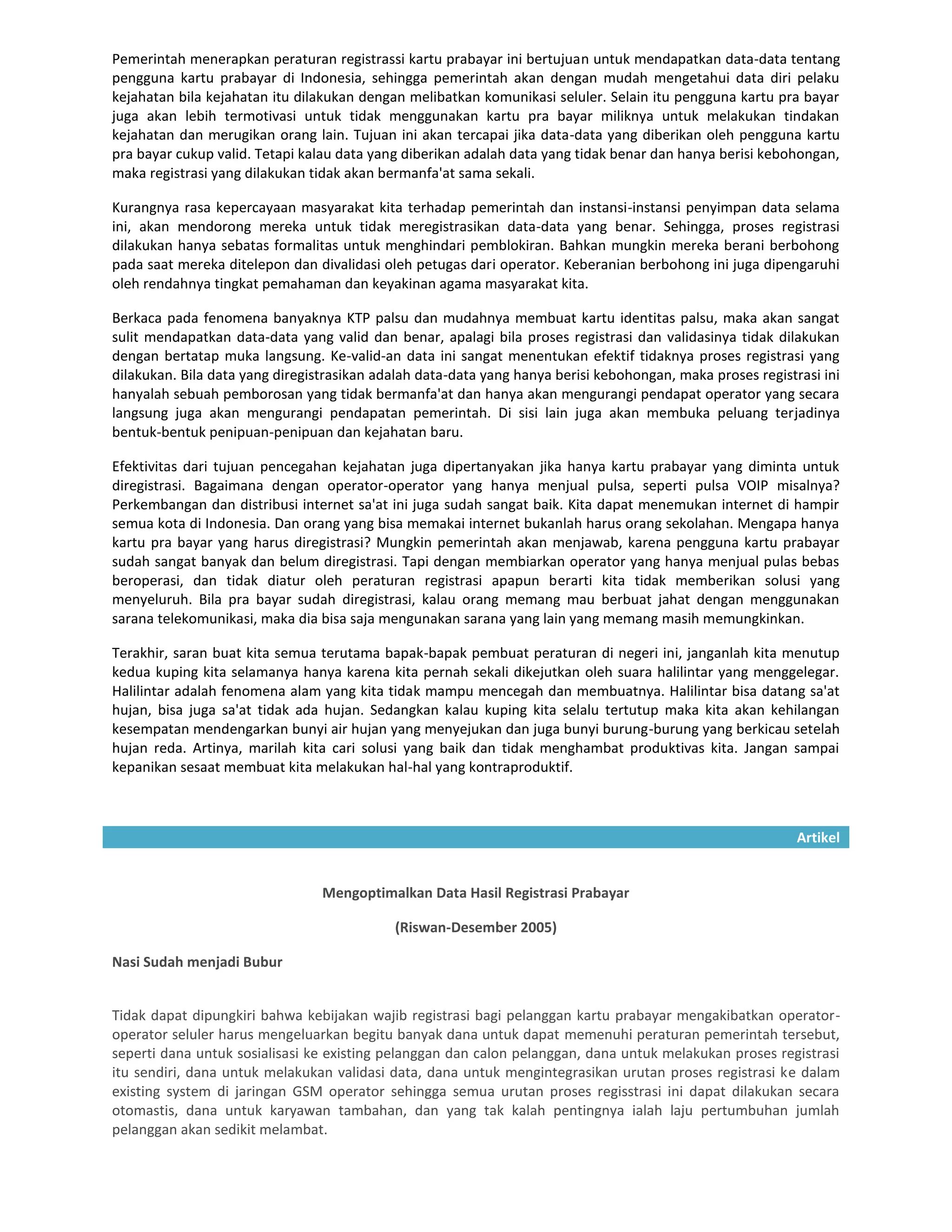 Pemerintah menerapkan peraturan registrassi kartu prabayar ini bertujuan untuk mendapatkan data-data tentang
pengguna kartu prabayar di Indonesia, sehingga pemerintah akan dengan mudah mengetahui data diri pelaku
kejahatan bila kejahatan itu dilakukan dengan melibatkan komunikasi seluler. Selain itu pengguna kartu pra bayar
juga akan lebih termotivasi untuk tidak menggunakan kartu pra bayar miliknya untuk melakukan tindakan
kejahatan dan merugikan orang lain. Tujuan ini akan tercapai jika data-data yang diberikan oleh pengguna kartu
pra bayar cukup valid. Tetapi kalau data yang diberikan adalah data yang tidak benar dan hanya berisi kebohongan,
maka registrasi yang dilakukan tidak akan bermanfa'at sama sekali.

Kurangnya rasa kepercayaan masyarakat kita terhadap pemerintah dan instansi-instansi penyimpan data selama
ini, akan mendorong mereka untuk tidak meregistrasikan data-data yang benar. Sehingga, proses registrasi
dilakukan hanya sebatas formalitas untuk menghindari pemblokiran. Bahkan mungkin mereka berani berbohong
pada saat mereka ditelepon dan divalidasi oleh petugas dari operator. Keberanian berbohong ini juga dipengaruhi
oleh rendahnya tingkat pemahaman dan keyakinan agama masyarakat kita.

Berkaca pada fenomena banyaknya KTP palsu dan mudahnya membuat kartu identitas palsu, maka akan sangat
sulit mendapatkan data-data yang valid dan benar, apalagi bila proses registrasi dan validasinya tidak dilakukan
dengan bertatap muka langsung. Ke-valid-an data ini sangat menentukan efektif tidaknya proses registrasi yang
dilakukan. Bila data yang diregistrasikan adalah data-data yang hanya berisi kebohongan, maka proses registrasi ini
hanyalah sebuah pemborosan yang tidak bermanfa'at dan hanya akan mengurangi pendapat operator yang secara
langsung juga akan mengurangi pendapatan pemerintah. Di sisi lain juga akan membuka peluang terjadinya
bentuk-bentuk penipuan-penipuan dan kejahatan baru.

Efektivitas dari tujuan pencegahan kejahatan juga dipertanyakan jika hanya kartu prabayar yang diminta untuk
diregistrasi. Bagaimana dengan operator-operator yang hanya menjual pulsa, seperti pulsa VOIP misalnya?
Perkembangan dan distribusi internet sa'at ini juga sudah sangat baik. Kita dapat menemukan internet di hampir
semua kota di Indonesia. Dan orang yang bisa memakai internet bukanlah harus orang sekolahan. Mengapa hanya
kartu pra bayar yang harus diregistrasi? Mungkin pemerintah akan menjawab, karena pengguna kartu prabayar
sudah sangat banyak dan belum diregistrasi. Tapi dengan membiarkan operator yang hanya menjual pulas bebas
beroperasi, dan tidak diatur oleh peraturan registrasi apapun berarti kita tidak memberikan solusi yang
menyeluruh. Bila pra bayar sudah diregistrasi, kalau orang memang mau berbuat jahat dengan menggunakan
sarana telekomunikasi, maka dia bisa saja mengunakan sarana yang lain yang memang masih memungkinkan.

Terakhir, saran buat kita semua terutama bapak-bapak pembuat peraturan di negeri ini, janganlah kita menutup
kedua kuping kita selamanya hanya karena kita pernah sekali dikejutkan oleh suara halilintar yang menggelegar.
Halilintar adalah fenomena alam yang kita tidak mampu mencegah dan membuatnya. Halilintar bisa datang sa'at
hujan, bisa juga sa'at tidak ada hujan. Sedangkan kalau kuping kita selalu tertutup maka kita akan kehilangan
kesempatan mendengarkan bunyi air hujan yang menyejukan dan juga bunyi burung-burung yang berkicau setelah
hujan reda. Artinya, marilah kita cari solusi yang baik dan tidak menghambat produktivas kita. Jangan sampai
kepanikan sesaat membuat kita melakukan hal-hal yang kontraproduktif.



                                                                                                            Artikel


                                 Mengoptimalkan Data Hasil Registrasi Prabayar

                                            (Riswan-Desember 2005)

Nasi Sudah menjadi Bubur


Tidak dapat dipungkiri bahwa kebijakan wajib registrasi bagi pelanggan kartu prabayar mengakibatkan operator-
operator seluler harus mengeluarkan begitu banyak dana untuk dapat memenuhi peraturan pemerintah tersebut,
seperti dana untuk sosialisasi ke existing pelanggan dan calon pelanggan, dana untuk melakukan proses registrasi
itu sendiri, dana untuk melakukan validasi data, dana untuk mengintegrasikan urutan proses registrasi ke dalam
existing system di jaringan GSM operator sehingga semua urutan proses regisstrasi ini dapat dilakukan secara
otomastis, dana untuk karyawan tambahan, dan yang tak kalah pentingnya ialah laju pertumbuhan jumlah
pelanggan akan sedikit melambat.
 