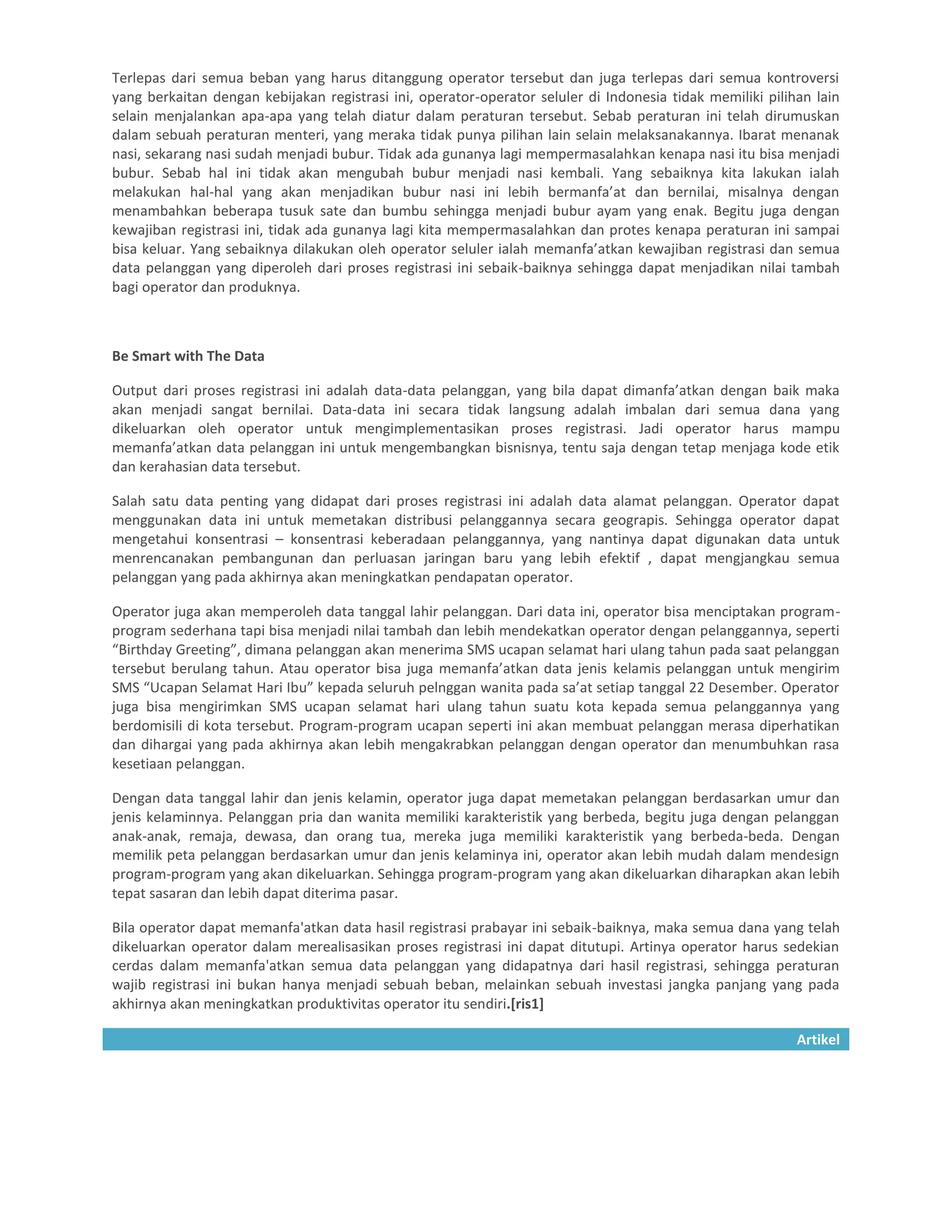 Terlepas dari semua beban yang harus ditanggung operator tersebut dan juga terlepas dari semua kontroversi
yang berkaitan dengan kebijakan registrasi ini, operator-operator seluler di Indonesia tidak memiliki pilihan lain
selain menjalankan apa-apa yang telah diatur dalam peraturan tersebut. Sebab peraturan ini telah dirumuskan
dalam sebuah peraturan menteri, yang meraka tidak punya pilihan lain selain melaksanakannya. Ibarat menanak
nasi, sekarang nasi sudah menjadi bubur. Tidak ada gunanya lagi mempermasalahkan kenapa nasi itu bisa menjadi
bubur. Sebab hal ini tidak akan mengubah bubur menjadi nasi kembali. Yang sebaiknya kita lakukan ialah
melakukan hal-hal yang akan menjadikan bubur nasi ini lebih bermanfa’at dan bernilai, misalnya dengan
menambahkan beberapa tusuk sate dan bumbu sehingga menjadi bubur ayam yang enak. Begitu juga dengan
kewajiban registrasi ini, tidak ada gunanya lagi kita mempermasalahkan dan protes kenapa peraturan ini sampai
bisa keluar. Yang sebaiknya dilakukan oleh operator seluler ialah memanfa’atkan kewajiban registrasi dan semua
data pelanggan yang diperoleh dari proses registrasi ini sebaik-baiknya sehingga dapat menjadikan nilai tambah
bagi operator dan produknya.



Be Smart with The Data

Output dari proses registrasi ini adalah data-data pelanggan, yang bila dapat dimanfa’atkan dengan baik maka
akan menjadi sangat bernilai. Data-data ini secara tidak langsung adalah imbalan dari semua dana yang
dikeluarkan oleh operator untuk mengimplementasikan proses registrasi. Jadi operator harus mampu
memanfa’atkan data pelanggan ini untuk mengembangkan bisnisnya, tentu saja dengan tetap menjaga kode etik
dan kerahasian data tersebut.

Salah satu data penting yang didapat dari proses registrasi ini adalah data alamat pelanggan. Operator dapat
menggunakan data ini untuk memetakan distribusi pelanggannya secara geograpis. Sehingga operator dapat
mengetahui konsentrasi – konsentrasi keberadaan pelanggannya, yang nantinya dapat digunakan data untuk
menrencanakan pembangunan dan perluasan jaringan baru yang lebih efektif , dapat mengjangkau semua
pelanggan yang pada akhirnya akan meningkatkan pendapatan operator.

Operator juga akan memperoleh data tanggal lahir pelanggan. Dari data ini, operator bisa menciptakan program-
program sederhana tapi bisa menjadi nilai tambah dan lebih mendekatkan operator dengan pelanggannya, seperti
“Birthday Greeting”, dimana pelanggan akan menerima SMS ucapan selamat hari ulang tahun pada saat pelanggan
tersebut berulang tahun. Atau operator bisa juga memanfa’atkan data jenis kelamis pelanggan untuk mengirim
SMS “Ucapan Selamat Hari Ibu” kepada seluruh pelnggan wanita pada sa’at setiap tanggal 22 Desember. Operator
juga bisa mengirimkan SMS ucapan selamat hari ulang tahun suatu kota kepada semua pelanggannya yang
berdomisili di kota tersebut. Program-program ucapan seperti ini akan membuat pelanggan merasa diperhatikan
dan dihargai yang pada akhirnya akan lebih mengakrabkan pelanggan dengan operator dan menumbuhkan rasa
kesetiaan pelanggan.

Dengan data tanggal lahir dan jenis kelamin, operator juga dapat memetakan pelanggan berdasarkan umur dan
jenis kelaminnya. Pelanggan pria dan wanita memiliki karakteristik yang berbeda, begitu juga dengan pelanggan
anak-anak, remaja, dewasa, dan orang tua, mereka juga memiliki karakteristik yang berbeda-beda. Dengan
memilik peta pelanggan berdasarkan umur dan jenis kelaminya ini, operator akan lebih mudah dalam mendesign
program-program yang akan dikeluarkan. Sehingga program-program yang akan dikeluarkan diharapkan akan lebih
tepat sasaran dan lebih dapat diterima pasar.

Bila operator dapat memanfa'atkan data hasil registrasi prabayar ini sebaik-baiknya, maka semua dana yang telah
dikeluarkan operator dalam merealisasikan proses registrasi ini dapat ditutupi. Artinya operator harus sedekian
cerdas dalam memanfa'atkan semua data pelanggan yang didapatnya dari hasil registrasi, sehingga peraturan
wajib registrasi ini bukan hanya menjadi sebuah beban, melainkan sebuah investasi jangka panjang yang pada
akhirnya akan meningkatkan produktivitas operator itu sendiri.[ris1]

                                                                                                           Artikel
 