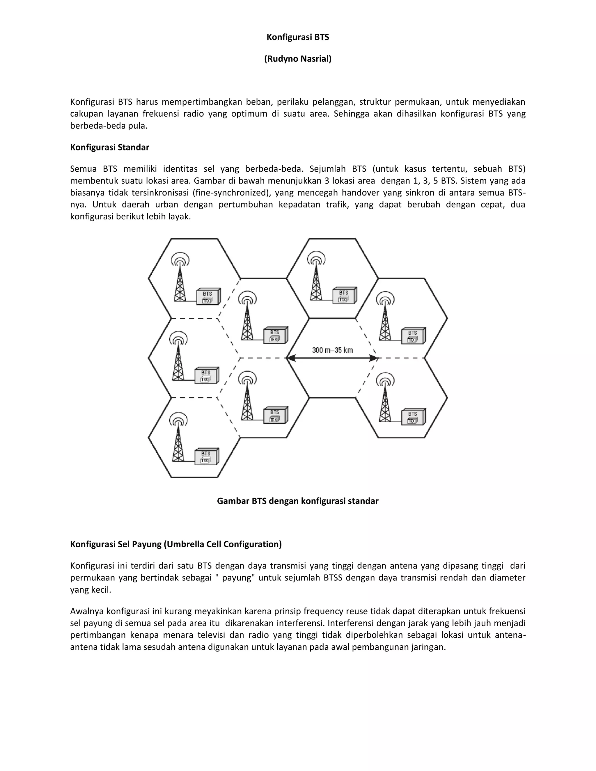 Konfigurasi BTS

                                                (Rudyno Nasrial)



Konfigurasi BTS harus mempertimbangkan beban, perilaku pelanggan, struktur permukaan, untuk menyediakan
cakupan layanan frekuensi radio yang optimum di suatu area. Sehingga akan dihasilkan konfigurasi BTS yang
berbeda-beda pula.

Konfigurasi Standar

Semua BTS memiliki identitas sel yang berbeda-beda. Sejumlah BTS (untuk kasus tertentu, sebuah BTS)
membentuk suatu lokasi area. Gambar di bawah menunjukkan 3 lokasi area dengan 1, 3, 5 BTS. Sistem yang ada
biasanya tidak tersinkronisasi (fine-synchronized), yang mencegah handover yang sinkron di antara semua BTS-
nya. Untuk daerah urban dengan pertumbuhan kepadatan trafik, yang dapat berubah dengan cepat, dua
konfigurasi berikut lebih layak.




                                    Gambar BTS dengan konfigurasi standar



Konfigurasi Sel Payung (Umbrella Cell Configuration)

Konfigurasi ini terdiri dari satu BTS dengan daya transmisi yang tinggi dengan antena yang dipasang tinggi dari
permukaan yang bertindak sebagai " payung" untuk sejumlah BTSS dengan daya transmisi rendah dan diameter
yang kecil.

Awalnya konfigurasi ini kurang meyakinkan karena prinsip frequency reuse tidak dapat diterapkan untuk frekuensi
sel payung di semua sel pada area itu dikarenakan interferensi. Interferensi dengan jarak yang lebih jauh menjadi
pertimbangan kenapa menara televisi dan radio yang tinggi tidak diperbolehkan sebagai lokasi untuk antena-
antena tidak lama sesudah antena digunakan untuk layanan pada awal pembangunan jaringan.
 