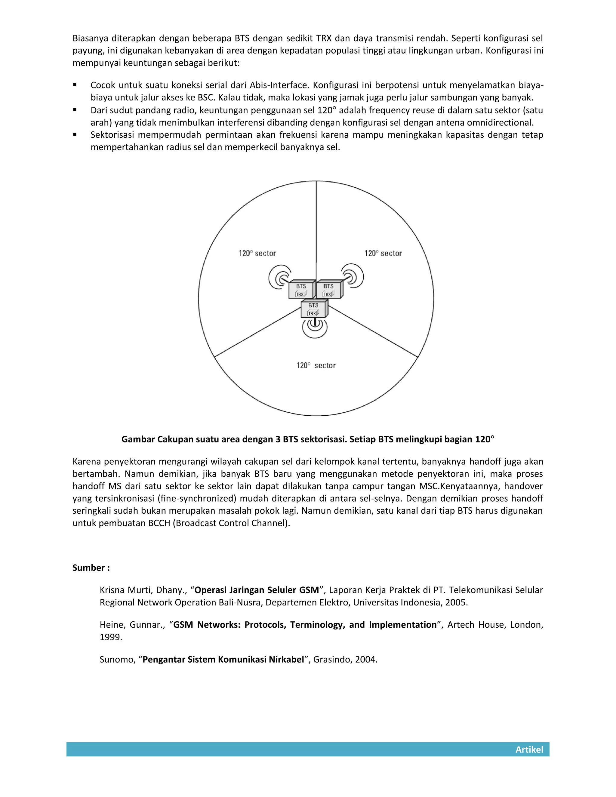 Biasanya diterapkan dengan beberapa BTS dengan sedikit TRX dan daya transmisi rendah. Seperti konfigurasi sel
payung, ini digunakan kebanyakan di area dengan kepadatan populasi tinggi atau lingkungan urban. Konfigurasi ini
mempunyai keuntungan sebagai berikut:

   Cocok untuk suatu koneksi serial dari Abis-Interface. Konfigurasi ini berpotensi untuk menyelamatkan biaya-
    biaya untuk jalur akses ke BSC. Kalau tidak, maka lokasi yang jamak juga perlu jalur sambungan yang banyak.
   Dari sudut pandang radio, keuntungan penggunaan sel 120 adalah frequency reuse di dalam satu sektor (satu
    arah) yang tidak menimbulkan interferensi dibanding dengan konfigurasi sel dengan antena omnidirectional.
   Sektorisasi mempermudah permintaan akan frekuensi karena mampu meningkakan kapasitas dengan tetap
    mempertahankan radius sel dan memperkecil banyaknya sel.




           Gambar Cakupan suatu area dengan 3 BTS sektorisasi. Setiap BTS melingkupi bagian 120

Karena penyektoran mengurangi wilayah cakupan sel dari kelompok kanal tertentu, banyaknya handoff juga akan
bertambah. Namun demikian, jika banyak BTS baru yang menggunakan metode penyektoran ini, maka proses
handoff MS dari satu sektor ke sektor lain dapat dilakukan tanpa campur tangan MSC.Kenyataannya, handover
yang tersinkronisasi (fine-synchronized) mudah diterapkan di antara sel-selnya. Dengan demikian proses handoff
seringkali sudah bukan merupakan masalah pokok lagi. Namun demikian, satu kanal dari tiap BTS harus digunakan
untuk pembuatan BCCH (Broadcast Control Channel).



Sumber :

      Krisna Murti, Dhany., “Operasi Jaringan Seluler GSM”, Laporan Kerja Praktek di PT. Telekomunikasi Selular
      Regional Network Operation Bali-Nusra, Departemen Elektro, Universitas Indonesia, 2005.

      Heine, Gunnar., “GSM Networks: Protocols, Terminology, and Implementation”, Artech House, London,
      1999.

      Sunomo, “Pengantar Sistem Komunikasi Nirkabel”, Grasindo, 2004.




                                                                                                         Artikel
 