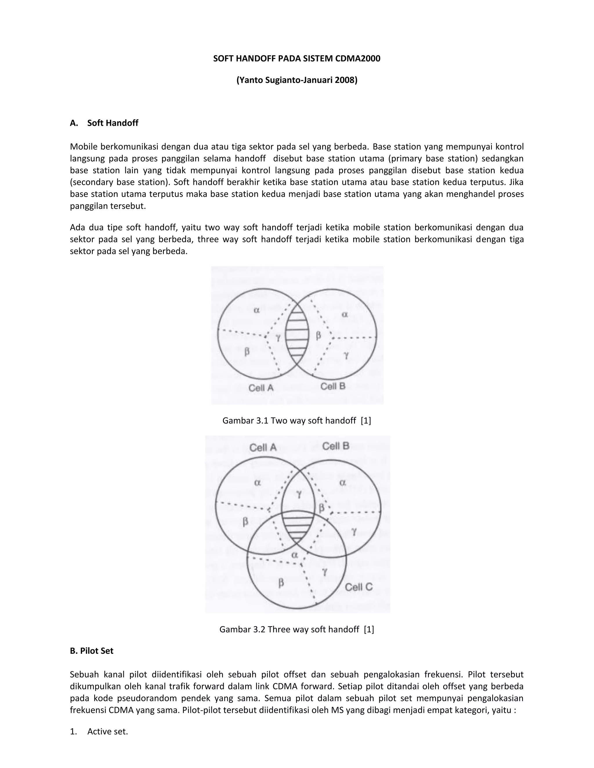 SOFT HANDOFF PADA SISTEM CDMA2000

                                         (Yanto Sugianto-Januari 2008)



A. Soft Handoff

Mobile berkomunikasi dengan dua atau tiga sektor pada sel yang berbeda. Base station yang mempunyai kontrol
langsung pada proses panggilan selama handoff disebut base station utama (primary base station) sedangkan
base station lain yang tidak mempunyai kontrol langsung pada proses panggilan disebut base station kedua
(secondary base station). Soft handoff berakhir ketika base station utama atau base station kedua terputus. Jika
base station utama terputus maka base station kedua menjadi base station utama yang akan menghandel proses
panggilan tersebut.

Ada dua tipe soft handoff, yaitu two way soft handoff terjadi ketika mobile station berkomunikasi dengan dua
sektor pada sel yang berbeda, three way soft handoff terjadi ketika mobile station berkomunikasi dengan tiga
sektor pada sel yang berbeda.




                                     Gambar 3.1 Two way soft handoff [1]




                                     Gambar 3.2 Three way soft handoff [1]

B. Pilot Set

Sebuah kanal pilot diidentifikasi oleh sebuah pilot offset dan sebuah pengalokasian frekuensi. Pilot tersebut
dikumpulkan oleh kanal trafik forward dalam link CDMA forward. Setiap pilot ditandai oleh offset yang berbeda
pada kode pseudorandom pendek yang sama. Semua pilot dalam sebuah pilot set mempunyai pengalokasian
frekuensi CDMA yang sama. Pilot-pilot tersebut diidentifikasi oleh MS yang dibagi menjadi empat kategori, yaitu :

1.   Active set.
 