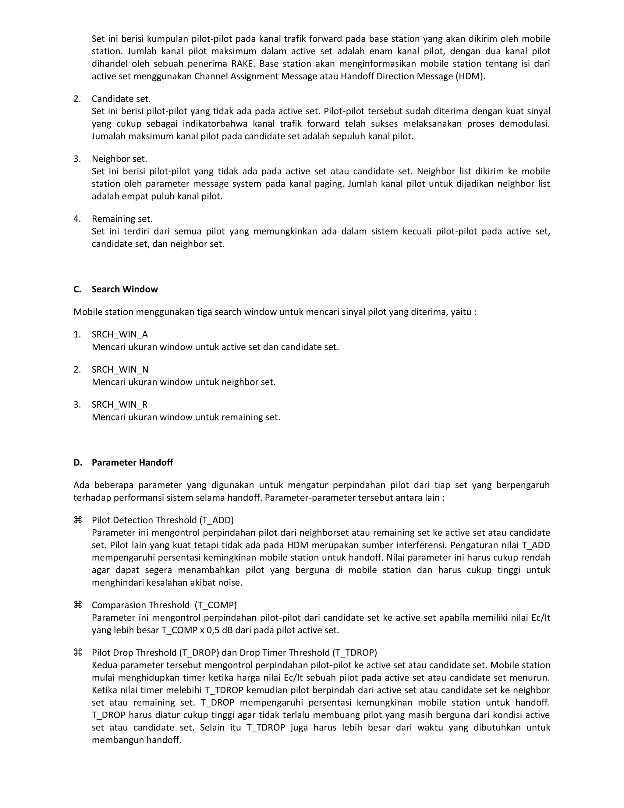 Set ini berisi kumpulan pilot-pilot pada kanal trafik forward pada base station yang akan dikirim oleh mobile
     station. Jumlah kanal pilot maksimum dalam active set adalah enam kanal pilot, dengan dua kanal pilot
     dihandel oleh sebuah penerima RAKE. Base station akan menginformasikan mobile station tentang isi dari
     active set menggunakan Channel Assignment Message atau Handoff Direction Message (HDM).

2.   Candidate set.
     Set ini berisi pilot-pilot yang tidak ada pada active set. Pilot-pilot tersebut sudah diterima dengan kuat sinyal
     yang cukup sebagai indikatorbahwa kanal trafik forward telah sukses melaksanakan proses demodulasi.
     Jumalah maksimum kanal pilot pada candidate set adalah sepuluh kanal pilot.

3.   Neighbor set.
     Set ini berisi pilot-pilot yang tidak ada pada active set atau candidate set. Neighbor list dikirim ke mobile
     station oleh parameter message system pada kanal paging. Jumlah kanal pilot untuk dijadikan neighbor list
     adalah empat puluh kanal pilot.

4.   Remaining set.
     Set ini terdiri dari semua pilot yang memungkinkan ada dalam sistem kecuali pilot-pilot pada active set,
     candidate set, dan neighbor set.



C.   Search Window

Mobile station menggunakan tiga search window untuk mencari sinyal pilot yang diterima, yaitu :

1.   SRCH_WIN_A
     Mencari ukuran window untuk active set dan candidate set.

2.   SRCH_WIN_N
     Mencari ukuran window untuk neighbor set.

3.   SRCH_WIN_R
     Mencari ukuran window untuk remaining set.



D. Parameter Handoff

Ada beberapa parameter yang digunakan untuk mengatur perpindahan pilot dari tiap set yang berpengaruh
terhadap performansi sistem selama handoff. Parameter-parameter tersebut antara lain :

 Pilot Detection Threshold (T_ADD)
  Parameter ini mengontrol perpindahan pilot dari neighborset atau remaining set ke active set atau candidate
  set. Pilot lain yang kuat tetapi tidak ada pada HDM merupakan sumber interferensi. Pengaturan nilai T_ADD
  mempengaruhi persentasi kemingkinan mobile station untuk handoff. Nilai parameter ini harus cukup rendah
  agar dapat segera menambahkan pilot yang berguna di mobile station dan harus cukup tinggi untuk
  menghindari kesalahan akibat noise.

 Comparasion Threshold (T_COMP)
  Parameter ini mengontrol perpindahan pilot-pilot dari candidate set ke active set apabila memiliki nilai Ec/It
  yang lebih besar T_COMP x 0,5 dB dari pada pilot active set.

 Pilot Drop Threshold (T_DROP) dan Drop Timer Threshold (T_TDROP)
  Kedua parameter tersebut mengontrol perpindahan pilot-pilot ke active set atau candidate set. Mobile station
  mulai menghidupkan timer ketika harga nilai Ec/It sebuah pilot pada active set atau candidate set menurun.
  Ketika nilai timer melebihi T_TDROP kemudian pilot berpindah dari active set atau candidate set ke neighbor
  set atau remaining set. T_DROP mempengaruhi persentasi kemungkinan mobile station untuk handoff.
  T_DROP harus diatur cukup tinggi agar tidak terlalu membuang pilot yang masih berguna dari kondisi active
  set atau candidate set. Selain itu T_TDROP juga harus lebih besar dari waktu yang dibutuhkan untuk
  membangun handoff.
 