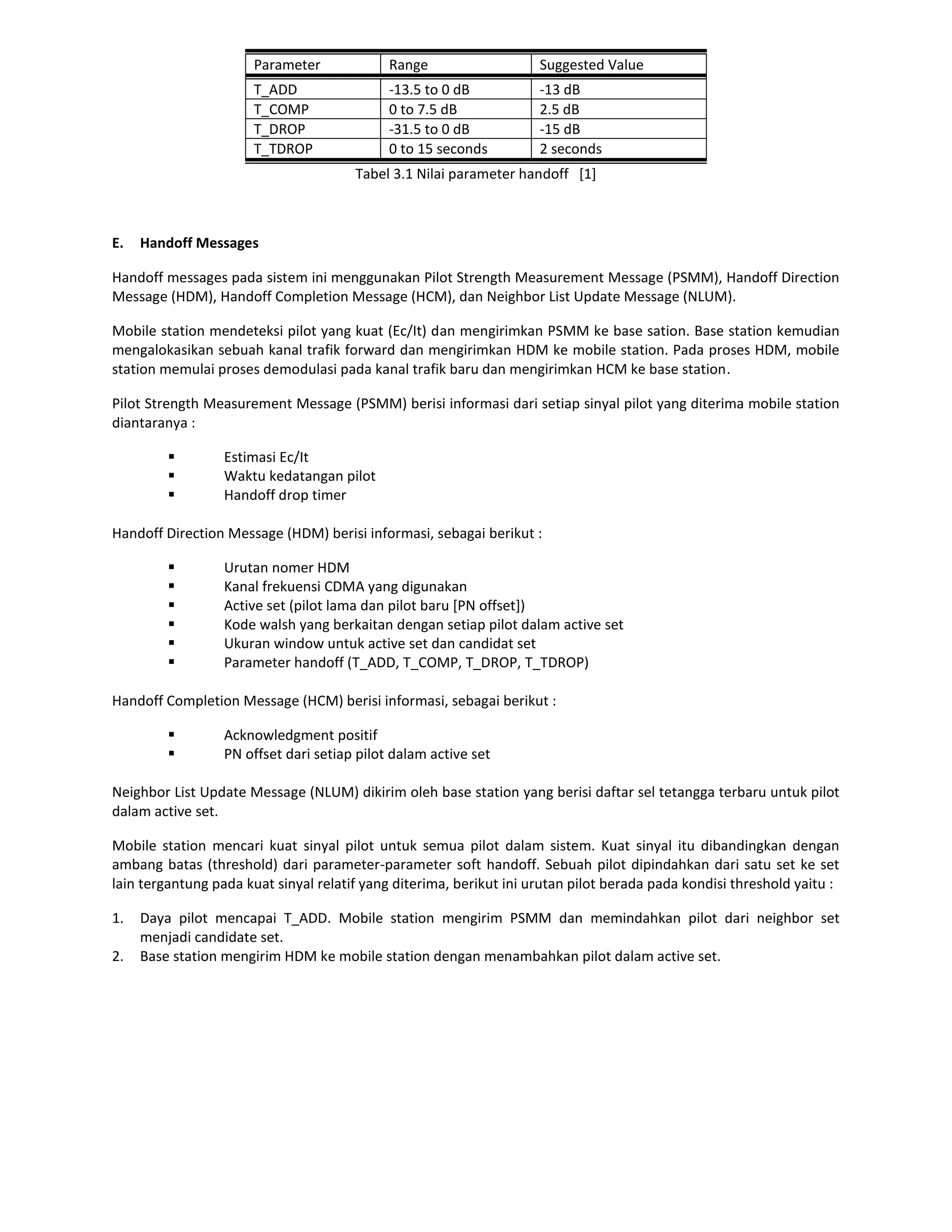 Parameter             Range                   Suggested Value
                       T_ADD                 -13.5 to 0 dB           -13 dB
                       T_COMP                0 to 7.5 dB             2.5 dB
                       T_DROP                -31.5 to 0 dB           -15 dB
                       T_TDROP               0 to 15 seconds         2 seconds
                                       Tabel 3.1 Nilai parameter handoff [1]



E.   Handoff Messages

Handoff messages pada sistem ini menggunakan Pilot Strength Measurement Message (PSMM), Handoff Direction
Message (HDM), Handoff Completion Message (HCM), dan Neighbor List Update Message (NLUM).

Mobile station mendeteksi pilot yang kuat (Ec/It) dan mengirimkan PSMM ke base sation. Base station kemudian
mengalokasikan sebuah kanal trafik forward dan mengirimkan HDM ke mobile station. Pada proses HDM, mobile
station memulai proses demodulasi pada kanal trafik baru dan mengirimkan HCM ke base station.

Pilot Strength Measurement Message (PSMM) berisi informasi dari setiap sinyal pilot yang diterima mobile station
diantaranya :

                 Estimasi Ec/It
                 Waktu kedatangan pilot
                 Handoff drop timer

Handoff Direction Message (HDM) berisi informasi, sebagai berikut :

                 Urutan nomer HDM
                 Kanal frekuensi CDMA yang digunakan
                 Active set (pilot lama dan pilot baru [PN offset])
                 Kode walsh yang berkaitan dengan setiap pilot dalam active set
                 Ukuran window untuk active set dan candidat set
                 Parameter handoff (T_ADD, T_COMP, T_DROP, T_TDROP)

Handoff Completion Message (HCM) berisi informasi, sebagai berikut :

                 Acknowledgment positif
                 PN offset dari setiap pilot dalam active set

Neighbor List Update Message (NLUM) dikirim oleh base station yang berisi daftar sel tetangga terbaru untuk pilot
dalam active set.

Mobile station mencari kuat sinyal pilot untuk semua pilot dalam sistem. Kuat sinyal itu dibandingkan dengan
ambang batas (threshold) dari parameter-parameter soft handoff. Sebuah pilot dipindahkan dari satu set ke set
lain tergantung pada kuat sinyal relatif yang diterima, berikut ini urutan pilot berada pada kondisi threshold yaitu :

1.   Daya pilot mencapai T_ADD. Mobile station mengirim PSMM dan memindahkan pilot dari neighbor set
     menjadi candidate set.
2.   Base station mengirim HDM ke mobile station dengan menambahkan pilot dalam active set.
 