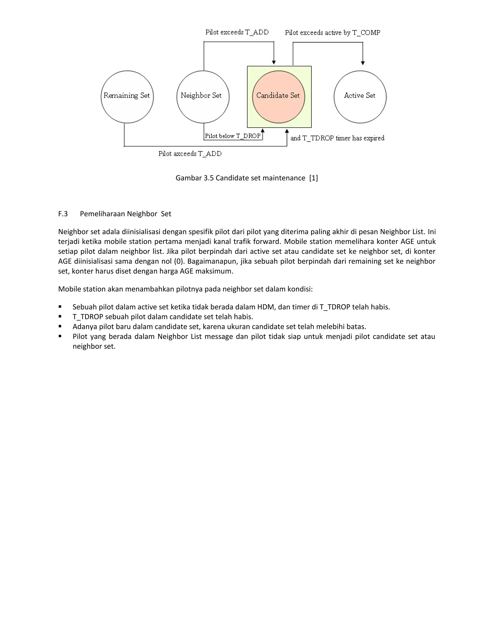 Gambar 3.5 Candidate set maintenance [1]



F.3     Pemeliharaan Neighbor Set

Neighbor set adala diinisialisasi dengan spesifik pilot dari pilot yang diterima paling akhir di pesan Neighbor List. Ini
terjadi ketika mobile station pertama menjadi kanal trafik forward. Mobile station memelihara konter AGE untuk
setiap pilot dalam neighbor list. Jika pilot berpindah dari active set atau candidate set ke neighbor set, di konter
AGE diinisialisasi sama dengan nol (0). Bagaimanapun, jika sebuah pilot berpindah dari remaining set ke neighbor
set, konter harus diset dengan harga AGE maksimum.

Mobile station akan menambahkan pilotnya pada neighbor set dalam kondisi:

     Sebuah pilot dalam active set ketika tidak berada dalam HDM, dan timer di T_TDROP telah habis.
     T_TDROP sebuah pilot dalam candidate set telah habis.
     Adanya pilot baru dalam candidate set, karena ukuran candidate set telah melebihi batas.
     Pilot yang berada dalam Neighbor List message dan pilot tidak siap untuk menjadi pilot candidate set atau
      neighbor set.
 