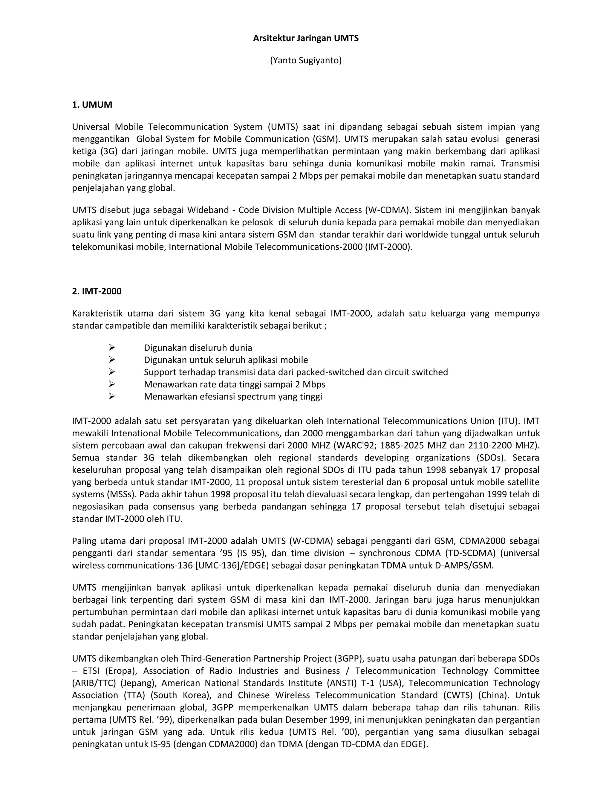 Arsitektur Jaringan UMTS

                                               (Yanto Sugiyanto)



1. UMUM

Universal Mobile Telecommunication System (UMTS) saat ini dipandang sebagai sebuah sistem impian yang
menggantikan Global System for Mobile Communication (GSM). UMTS merupakan salah satau evolusi generasi
ketiga (3G) dari jaringan mobile. UMTS juga memperlihatkan permintaan yang makin berkembang dari aplikasi
mobile dan aplikasi internet untuk kapasitas baru sehinga dunia komunikasi mobile makin ramai. Transmisi
peningkatan jaringannya mencapai kecepatan sampai 2 Mbps per pemakai mobile dan menetapkan suatu standard
penjelajahan yang global.

UMTS disebut juga sebagai Wideband - Code Division Multiple Access (W-CDMA). Sistem ini mengijinkan banyak
aplikasi yang lain untuk diperkenalkan ke pelosok di seluruh dunia kepada para pemakai mobile dan menyediakan
suatu link yang penting di masa kini antara sistem GSM dan standar terakhir dari worldwide tunggal untuk seluruh
telekomunikasi mobile, International Mobile Telecommunications-2000 (IMT-2000).



2. IMT-2000

Karakteristik utama dari sistem 3G yang kita kenal sebagai IMT-2000, adalah satu keluarga yang mempunya
standar campatible dan memiliki karakteristik sebagai berikut ;

                Digunakan diseluruh dunia
                Digunakan untuk seluruh aplikasi mobile
                Support terhadap transmisi data dari packed-switched dan circuit switched
                Menawarkan rate data tinggi sampai 2 Mbps
                Menawarkan efesiansi spectrum yang tinggi

IMT-2000 adalah satu set persyaratan yang dikeluarkan oleh International Telecommunications Union (ITU). IMT
mewakili Intenational Mobile Telecommunications, dan 2000 menggambarkan dari tahun yang dijadwalkan untuk
sistem percobaan awal dan cakupan frekwensi dari 2000 MHZ (WARC'92; 1885-2025 MHZ dan 2110-2200 MHZ).
Semua standar 3G telah dikembangkan oleh regional standards developing organizations (SDOs). Secara
keseluruhan proposal yang telah disampaikan oleh regional SDOs di ITU pada tahun 1998 sebanyak 17 proposal
yang berbeda untuk standar IMT-2000, 11 proposal untuk sistem teresterial dan 6 proposal untuk mobile satellite
systems (MSSs). Pada akhir tahun 1998 proposal itu telah dievaluasi secara lengkap, dan pertengahan 1999 telah di
negosiasikan pada consensus yang berbeda pandangan sehingga 17 proposal tersebut telah disetujui sebagai
standar IMT-2000 oleh ITU.

Paling utama dari proposal IMT-2000 adalah UMTS (W-CDMA) sebagai pengganti dari GSM, CDMA2000 sebagai
pengganti dari standar sementara ’95 (IS 95), dan time division – synchronous CDMA (TD-SCDMA) (universal
wireless communications-136 [UMC-136]/EDGE) sebagai dasar peningkatan TDMA untuk D-AMPS/GSM.

UMTS mengijinkan banyak aplikasi untuk diperkenalkan kepada pemakai diseluruh dunia dan menyediakan
berbagai link terpenting dari system GSM di masa kini dan IMT-2000. Jaringan baru juga harus menunjukkan
pertumbuhan permintaan dari mobile dan aplikasi internet untuk kapasitas baru di dunia komunikasi mobile yang
sudah padat. Peningkatan kecepatan transmisi UMTS sampai 2 Mbps per pemakai mobile dan menetapkan suatu
standar penjelajahan yang global.

UMTS dikembangkan oleh Third-Generation Partnership Project (3GPP), suatu usaha patungan dari beberapa SDOs
– ETSI (Eropa), Association of Radio Industries and Business / Telecommunication Technology Committee
(ARIB/TTC) (Jepang), American National Standards Institute (ANSTI) T-1 (USA), Telecommunication Technology
Association (TTA) (South Korea), and Chinese Wireless Telecommunication Standard (CWTS) (China). Untuk
menjangkau penerimaan global, 3GPP memperkenalkan UMTS dalam beberapa tahap dan rilis tahunan. Rilis
pertama (UMTS Rel. ’99), diperkenalkan pada bulan Desember 1999, ini menunjukkan peningkatan dan pergantian
untuk jaringan GSM yang ada. Untuk rilis kedua (UMTS Rel. ’00), pergantian yang sama diusulkan sebagai
peningkatan untuk IS-95 (dengan CDMA2000) dan TDMA (dengan TD-CDMA dan EDGE).
 