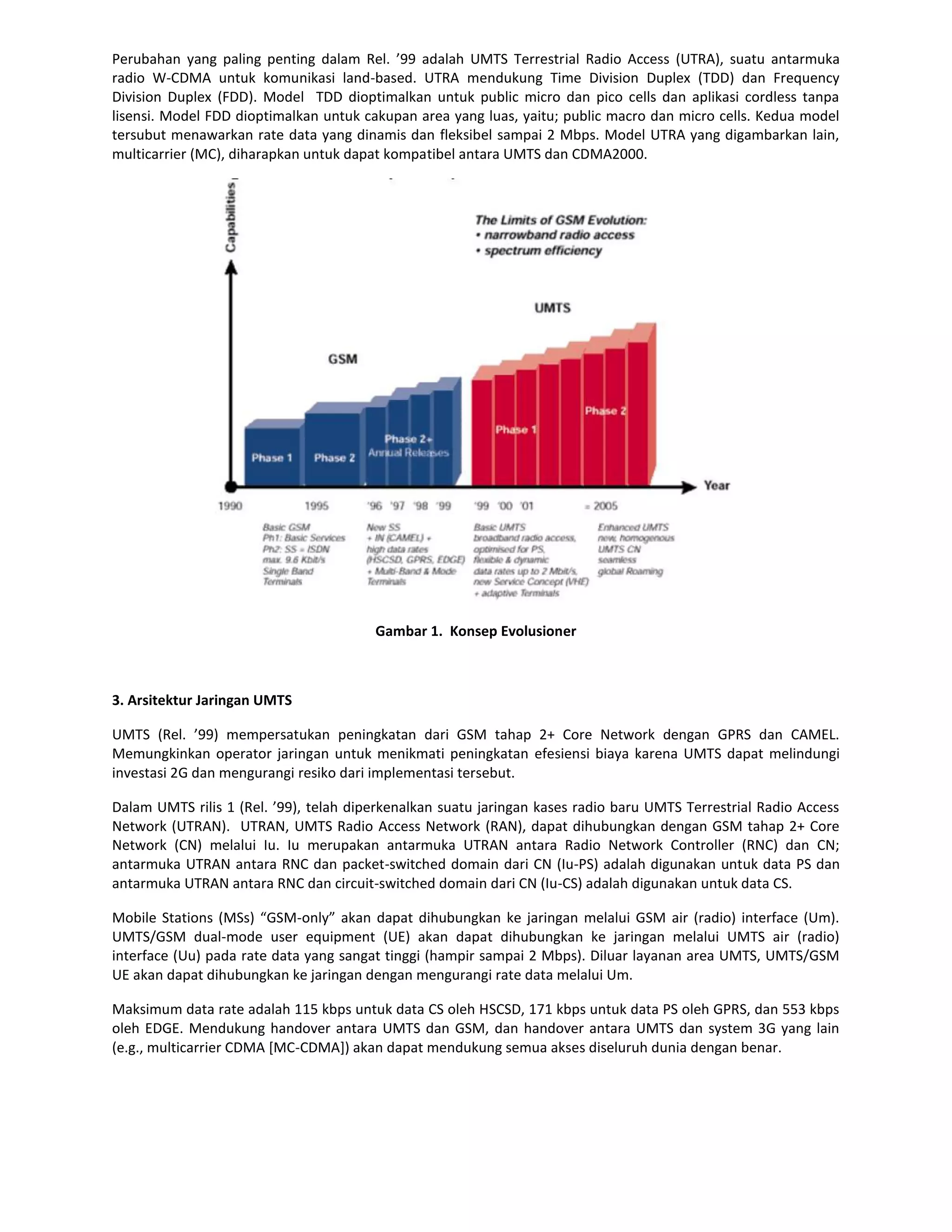 Perubahan yang paling penting dalam Rel. ’99 adalah UMTS Terrestrial Radio Access (UTRA), suatu antarmuka
radio W-CDMA untuk komunikasi land-based. UTRA mendukung Time Division Duplex (TDD) dan Frequency
Division Duplex (FDD). Model TDD dioptimalkan untuk public micro dan pico cells dan aplikasi cordless tanpa
lisensi. Model FDD dioptimalkan untuk cakupan area yang luas, yaitu; public macro dan micro cells. Kedua model
tersubut menawarkan rate data yang dinamis dan fleksibel sampai 2 Mbps. Model UTRA yang digambarkan lain,
multicarrier (MC), diharapkan untuk dapat kompatibel antara UMTS dan CDMA2000.




                                        Gambar 1. Konsep Evolusioner



3. Arsitektur Jaringan UMTS

UMTS (Rel. ’99) mempersatukan peningkatan dari GSM tahap 2+ Core Network dengan GPRS dan CAMEL.
Memungkinkan operator jaringan untuk menikmati peningkatan efesiensi biaya karena UMTS dapat melindungi
investasi 2G dan mengurangi resiko dari implementasi tersebut.

Dalam UMTS rilis 1 (Rel. ’99), telah diperkenalkan suatu jaringan kases radio baru UMTS Terrestrial Radio Access
Network (UTRAN). UTRAN, UMTS Radio Access Network (RAN), dapat dihubungkan dengan GSM tahap 2+ Core
Network (CN) melalui Iu. Iu merupakan antarmuka UTRAN antara Radio Network Controller (RNC) dan CN;
antarmuka UTRAN antara RNC dan packet-switched domain dari CN (Iu-PS) adalah digunakan untuk data PS dan
antarmuka UTRAN antara RNC dan circuit-switched domain dari CN (Iu-CS) adalah digunakan untuk data CS.

Mobile Stations (MSs) “GSM-only” akan dapat dihubungkan ke jaringan melalui GSM air (radio) interface (Um).
UMTS/GSM dual-mode user equipment (UE) akan dapat dihubungkan ke jaringan melalui UMTS air (radio)
interface (Uu) pada rate data yang sangat tinggi (hampir sampai 2 Mbps). Diluar layanan area UMTS, UMTS/GSM
UE akan dapat dihubungkan ke jaringan dengan mengurangi rate data melalui Um.

Maksimum data rate adalah 115 kbps untuk data CS oleh HSCSD, 171 kbps untuk data PS oleh GPRS, dan 553 kbps
oleh EDGE. Mendukung handover antara UMTS dan GSM, dan handover antara UMTS dan system 3G yang lain
(e.g., multicarrier CDMA [MC-CDMA]) akan dapat mendukung semua akses diseluruh dunia dengan benar.
 