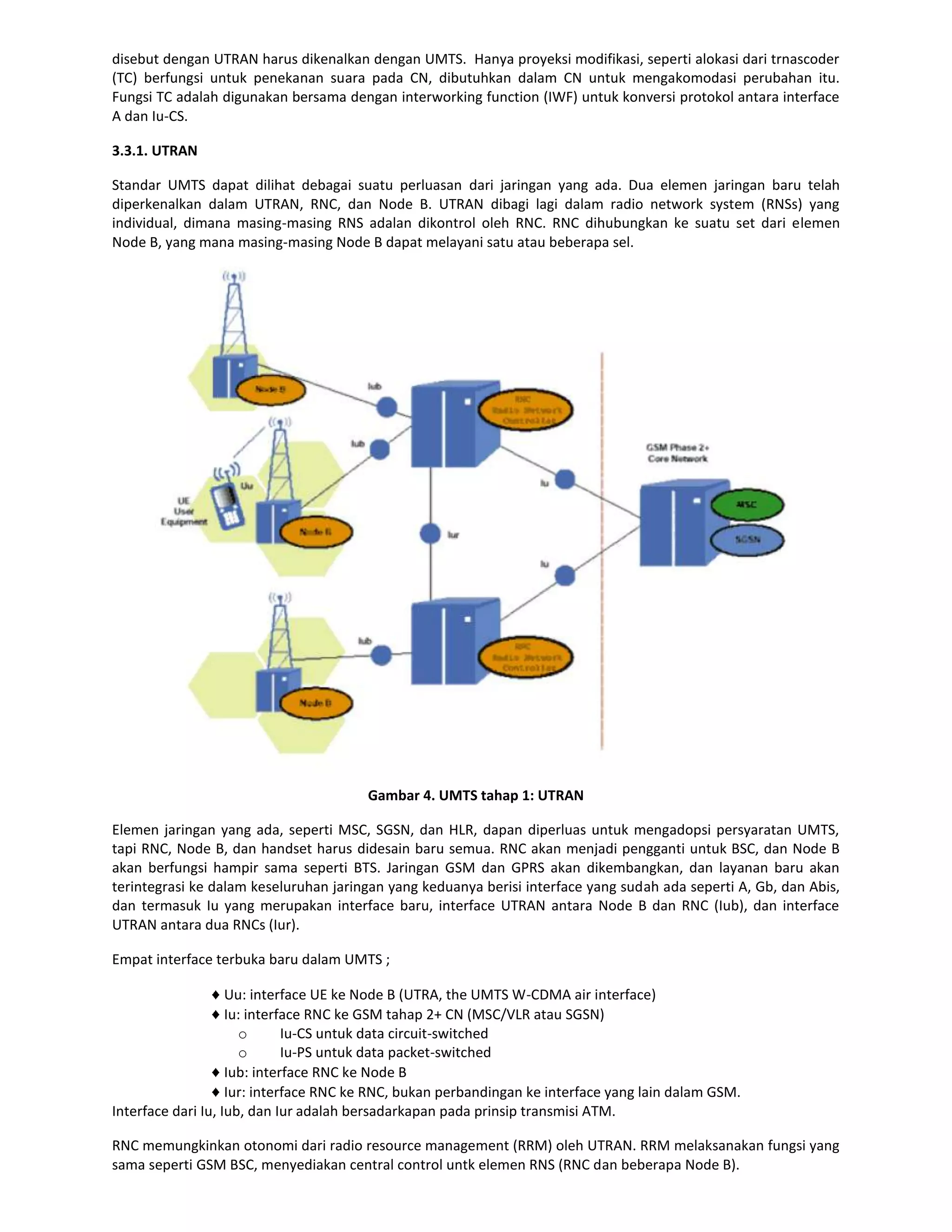 disebut dengan UTRAN harus dikenalkan dengan UMTS. Hanya proyeksi modifikasi, seperti alokasi dari trnascoder
(TC) berfungsi untuk penekanan suara pada CN, dibutuhkan dalam CN untuk mengakomodasi perubahan itu.
Fungsi TC adalah digunakan bersama dengan interworking function (IWF) untuk konversi protokol antara interface
A dan Iu-CS.

3.3.1. UTRAN

Standar UMTS dapat dilihat debagai suatu perluasan dari jaringan yang ada. Dua elemen jaringan baru telah
diperkenalkan dalam UTRAN, RNC, dan Node B. UTRAN dibagi lagi dalam radio network system (RNSs) yang
individual, dimana masing-masing RNS adalan dikontrol oleh RNC. RNC dihubungkan ke suatu set dari elemen
Node B, yang mana masing-masing Node B dapat melayani satu atau beberapa sel.




                                        Gambar 4. UMTS tahap 1: UTRAN

Elemen jaringan yang ada, seperti MSC, SGSN, dan HLR, dapan diperluas untuk mengadopsi persyaratan UMTS,
tapi RNC, Node B, dan handset harus didesain baru semua. RNC akan menjadi pengganti untuk BSC, dan Node B
akan berfungsi hampir sama seperti BTS. Jaringan GSM dan GPRS akan dikembangkan, dan layanan baru akan
terintegrasi ke dalam keseluruhan jaringan yang keduanya berisi interface yang sudah ada seperti A, Gb, dan Abis,
dan termasuk Iu yang merupakan interface baru, interface UTRAN antara Node B dan RNC (Iub), dan interface
UTRAN antara dua RNCs (Iur).

Empat interface terbuka baru dalam UMTS ;

                    Uu: interface UE ke Node B (UTRA, the UMTS W-CDMA air interface)
                    Iu: interface RNC ke GSM tahap 2+ CN (MSC/VLR atau SGSN)
                      o       Iu-CS untuk data circuit-switched
                      o       Iu-PS untuk data packet-switched
                    Iub: interface RNC ke Node B
                    Iur: interface RNC ke RNC, bukan perbandingan ke interface yang lain dalam GSM.
Interface dari Iu, Iub, dan Iur adalah bersadarkapan pada prinsip transmisi ATM.

RNC memungkinkan otonomi dari radio resource management (RRM) oleh UTRAN. RRM melaksanakan fungsi yang
sama seperti GSM BSC, menyediakan central control untk elemen RNS (RNC dan beberapa Node B).
 