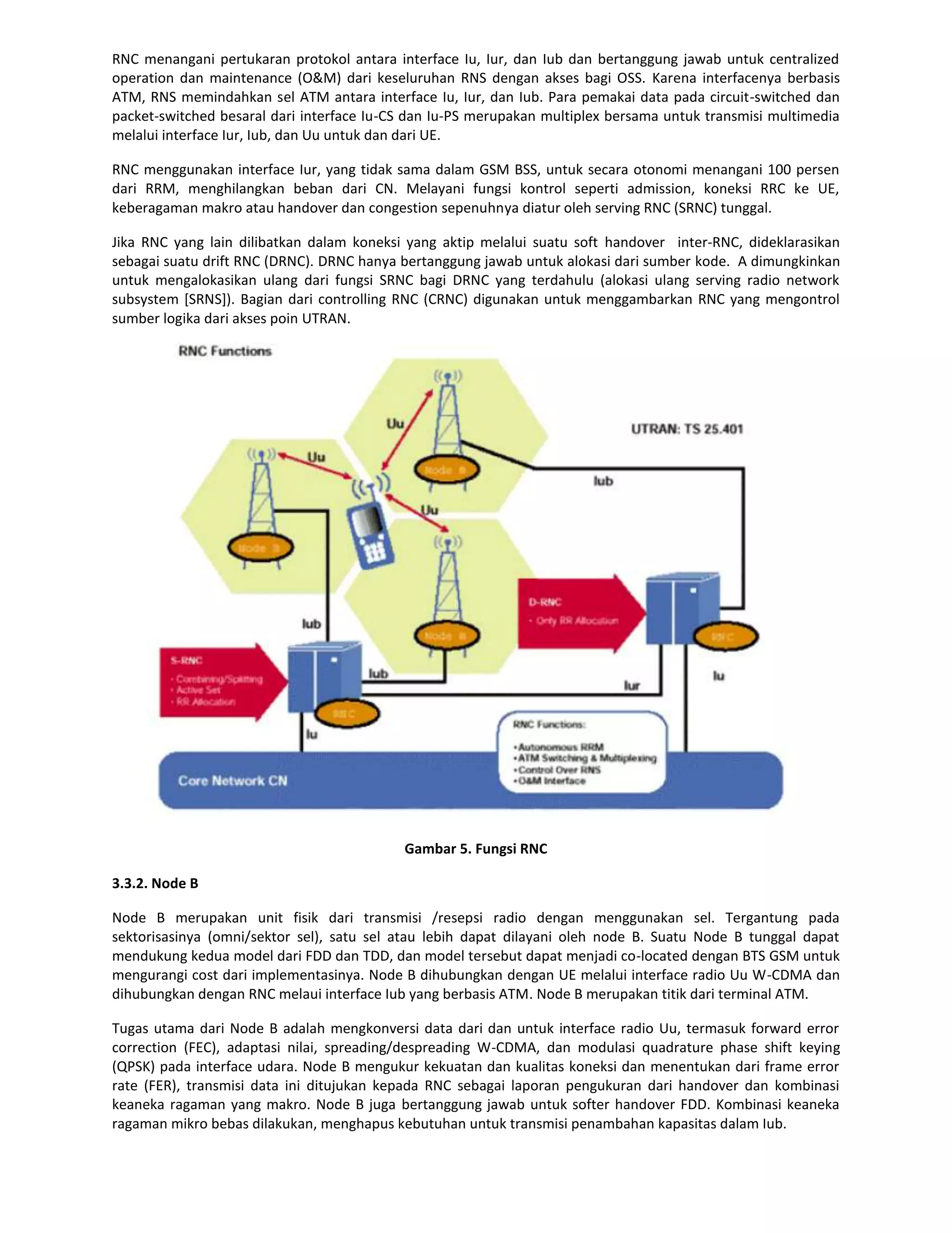 RNC menangani pertukaran protokol antara interface Iu, Iur, dan Iub dan bertanggung jawab untuk centralized
operation dan maintenance (O&M) dari keseluruhan RNS dengan akses bagi OSS. Karena interfacenya berbasis
ATM, RNS memindahkan sel ATM antara interface Iu, Iur, dan Iub. Para pemakai data pada circuit-switched dan
packet-switched besaral dari interface Iu-CS dan Iu-PS merupakan multiplex bersama untuk transmisi multimedia
melalui interface Iur, Iub, dan Uu untuk dan dari UE.

RNC menggunakan interface Iur, yang tidak sama dalam GSM BSS, untuk secara otonomi menangani 100 persen
dari RRM, menghilangkan beban dari CN. Melayani fungsi kontrol seperti admission, koneksi RRC ke UE,
keberagaman makro atau handover dan congestion sepenuhnya diatur oleh serving RNC (SRNC) tunggal.

Jika RNC yang lain dilibatkan dalam koneksi yang aktip melalui suatu soft handover inter-RNC, dideklarasikan
sebagai suatu drift RNC (DRNC). DRNC hanya bertanggung jawab untuk alokasi dari sumber kode. A dimungkinkan
untuk mengalokasikan ulang dari fungsi SRNC bagi DRNC yang terdahulu (alokasi ulang serving radio network
subsystem [SRNS]). Bagian dari controlling RNC (CRNC) digunakan untuk menggambarkan RNC yang mengontrol
sumber logika dari akses poin UTRAN.




                                           Gambar 5. Fungsi RNC

3.3.2. Node B

Node B merupakan unit fisik dari transmisi /resepsi radio dengan menggunakan sel. Tergantung pada
sektorisasinya (omni/sektor sel), satu sel atau lebih dapat dilayani oleh node B. Suatu Node B tunggal dapat
mendukung kedua model dari FDD dan TDD, dan model tersebut dapat menjadi co-located dengan BTS GSM untuk
mengurangi cost dari implementasinya. Node B dihubungkan dengan UE melalui interface radio Uu W-CDMA dan
dihubungkan dengan RNC melaui interface Iub yang berbasis ATM. Node B merupakan titik dari terminal ATM.

Tugas utama dari Node B adalah mengkonversi data dari dan untuk interface radio Uu, termasuk forward error
correction (FEC), adaptasi nilai, spreading/despreading W-CDMA, dan modulasi quadrature phase shift keying
(QPSK) pada interface udara. Node B mengukur kekuatan dan kualitas koneksi dan menentukan dari frame error
rate (FER), transmisi data ini ditujukan kepada RNC sebagai laporan pengukuran dari handover dan kombinasi
keaneka ragaman yang makro. Node B juga bertanggung jawab untuk softer handover FDD. Kombinasi keaneka
ragaman mikro bebas dilakukan, menghapus kebutuhan untuk transmisi penambahan kapasitas dalam Iub.
 