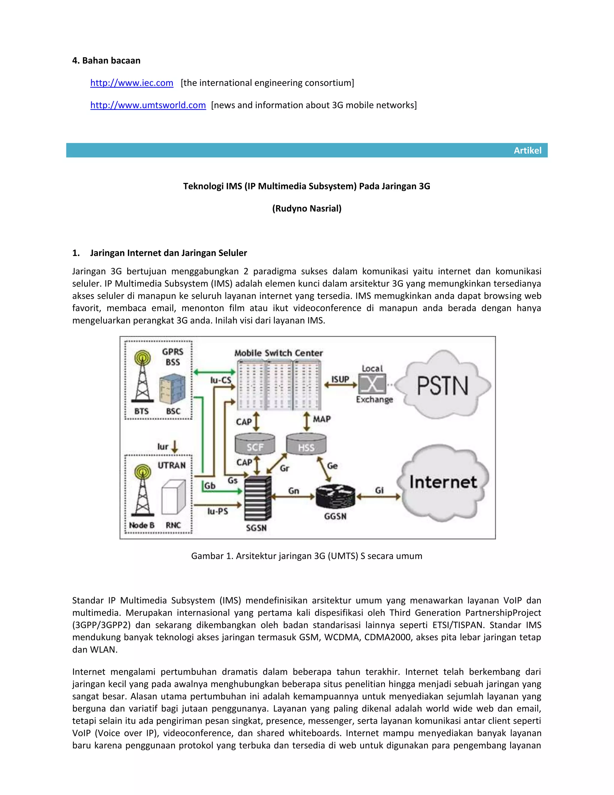 4. Bahan bacaan

     http://www.iec.com [the international engineering consortium]

     http://www.umtsworld.com [news and information about 3G mobile networks]



                                                                                                           Artikel


                           Teknologi IMS (IP Multimedia Subsystem) Pada Jaringan 3G

                                                (Rudyno Nasrial)



1.   Jaringan Internet dan Jaringan Seluler
Jaringan 3G bertujuan menggabungkan 2 paradigma sukses dalam komunikasi yaitu internet dan komunikasi
seluler. IP Multimedia Subsystem (IMS) adalah elemen kunci dalam arsitektur 3G yang memungkinkan tersedianya
akses seluler di manapun ke seluruh layanan internet yang tersedia. IMS memugkinkan anda dapat browsing web
favorit, membaca email, menonton film atau ikut videoconference di manapun anda berada dengan hanya
mengeluarkan perangkat 3G anda. Inilah visi dari layanan IMS.




                             Gambar 1. Arsitektur jaringan 3G (UMTS) S secara umum



Standar IP Multimedia Subsystem (IMS) mendefinisikan arsitektur umum yang menawarkan layanan VoIP dan
multimedia. Merupakan internasional yang pertama kali dispesifikasi oleh Third Generation PartnershipProject
(3GPP/3GPP2) dan sekarang dikembangkan oleh badan standarisasi lainnya seperti ETSI/TISPAN. Standar IMS
mendukung banyak teknologi akses jaringan termasuk GSM, WCDMA, CDMA2000, akses pita lebar jaringan tetap
dan WLAN.

Internet mengalami pertumbuhan dramatis dalam beberapa tahun terakhir. Internet telah berkembang dari
jaringan kecil yang pada awalnya menghubungkan beberapa situs penelitian hingga menjadi sebuah jaringan yang
sangat besar. Alasan utama pertumbuhan ini adalah kemampuannya untuk menyediakan sejumlah layanan yang
berguna dan variatif bagi jutaan penggunanya. Layanan yang paling dikenal adalah world wide web dan email,
tetapi selain itu ada pengiriman pesan singkat, presence, messenger, serta layanan komunikasi antar client seperti
VoIP (Voice over IP), videoconference, dan shared whiteboards. Internet mampu menyediakan banyak layanan
baru karena penggunaan protokol yang terbuka dan tersedia di web untuk digunakan para pengembang layanan
 
