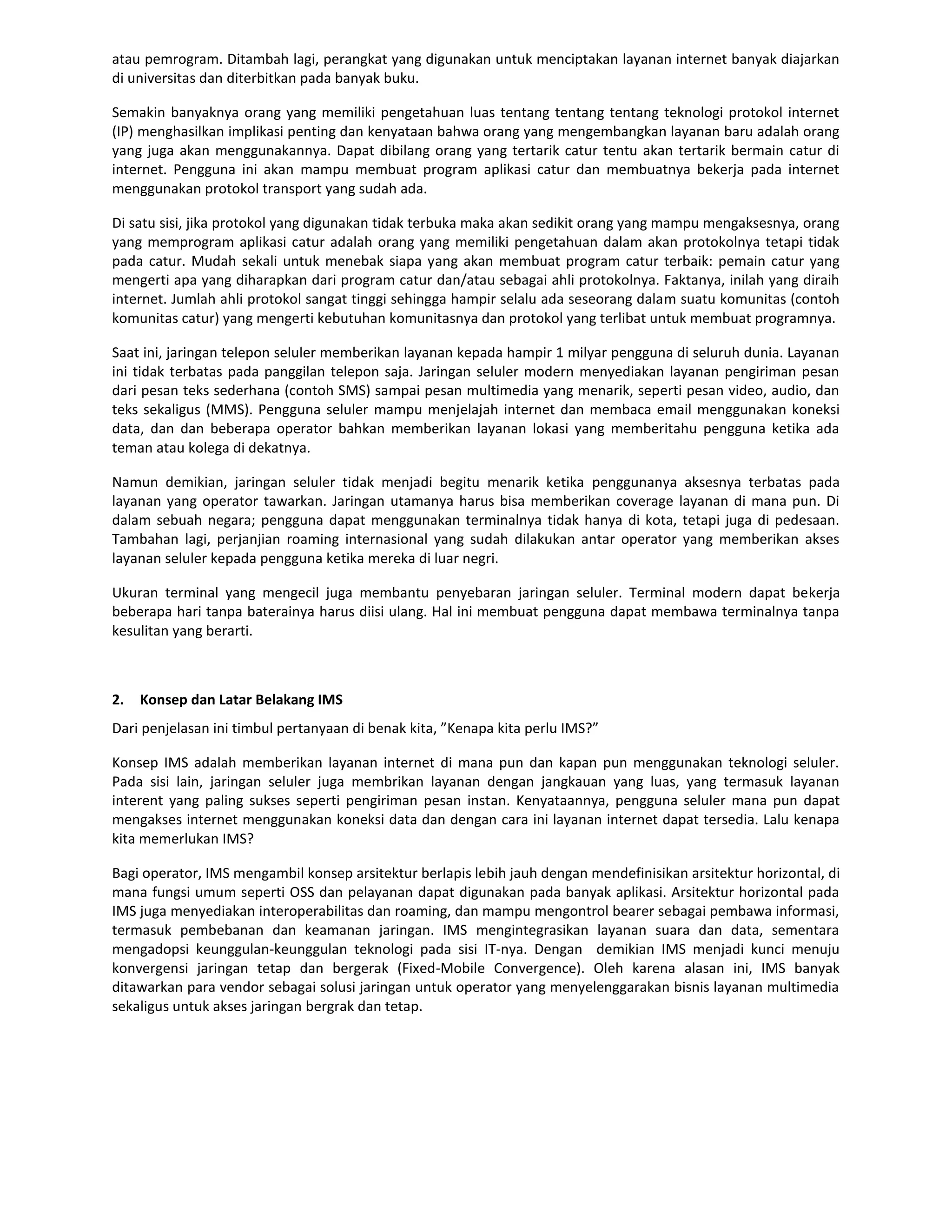 atau pemrogram. Ditambah lagi, perangkat yang digunakan untuk menciptakan layanan internet banyak diajarkan
di universitas dan diterbitkan pada banyak buku.

Semakin banyaknya orang yang memiliki pengetahuan luas tentang tentang tentang teknologi protokol internet
(IP) menghasilkan implikasi penting dan kenyataan bahwa orang yang mengembangkan layanan baru adalah orang
yang juga akan menggunakannya. Dapat dibilang orang yang tertarik catur tentu akan tertarik bermain catur di
internet. Pengguna ini akan mampu membuat program aplikasi catur dan membuatnya bekerja pada internet
menggunakan protokol transport yang sudah ada.

Di satu sisi, jika protokol yang digunakan tidak terbuka maka akan sedikit orang yang mampu mengaksesnya, orang
yang memprogram aplikasi catur adalah orang yang memiliki pengetahuan dalam akan protokolnya tetapi tidak
pada catur. Mudah sekali untuk menebak siapa yang akan membuat program catur terbaik: pemain catur yang
mengerti apa yang diharapkan dari program catur dan/atau sebagai ahli protokolnya. Faktanya, inilah yang diraih
internet. Jumlah ahli protokol sangat tinggi sehingga hampir selalu ada seseorang dalam suatu komunitas (contoh
komunitas catur) yang mengerti kebutuhan komunitasnya dan protokol yang terlibat untuk membuat programnya.

Saat ini, jaringan telepon seluler memberikan layanan kepada hampir 1 milyar pengguna di seluruh dunia. Layanan
ini tidak terbatas pada panggilan telepon saja. Jaringan seluler modern menyediakan layanan pengiriman pesan
dari pesan teks sederhana (contoh SMS) sampai pesan multimedia yang menarik, seperti pesan video, audio, dan
teks sekaligus (MMS). Pengguna seluler mampu menjelajah internet dan membaca email menggunakan koneksi
data, dan dan beberapa operator bahkan memberikan layanan lokasi yang memberitahu pengguna ketika ada
teman atau kolega di dekatnya.

Namun demikian, jaringan seluler tidak menjadi begitu menarik ketika penggunanya aksesnya terbatas pada
layanan yang operator tawarkan. Jaringan utamanya harus bisa memberikan coverage layanan di mana pun. Di
dalam sebuah negara; pengguna dapat menggunakan terminalnya tidak hanya di kota, tetapi juga di pedesaan.
Tambahan lagi, perjanjian roaming internasional yang sudah dilakukan antar operator yang memberikan akses
layanan seluler kepada pengguna ketika mereka di luar negri.

Ukuran terminal yang mengecil juga membantu penyebaran jaringan seluler. Terminal modern dapat bekerja
beberapa hari tanpa baterainya harus diisi ulang. Hal ini membuat pengguna dapat membawa terminalnya tanpa
kesulitan yang berarti.



2.   Konsep dan Latar Belakang IMS
Dari penjelasan ini timbul pertanyaan di benak kita, ”Kenapa kita perlu IMS?”

Konsep IMS adalah memberikan layanan internet di mana pun dan kapan pun menggunakan teknologi seluler.
Pada sisi lain, jaringan seluler juga membrikan layanan dengan jangkauan yang luas, yang termasuk layanan
interent yang paling sukses seperti pengiriman pesan instan. Kenyataannya, pengguna seluler mana pun dapat
mengakses internet menggunakan koneksi data dan dengan cara ini layanan internet dapat tersedia. Lalu kenapa
kita memerlukan IMS?

Bagi operator, IMS mengambil konsep arsitektur berlapis lebih jauh dengan mendefinisikan arsitektur horizontal, di
mana fungsi umum seperti OSS dan pelayanan dapat digunakan pada banyak aplikasi. Arsitektur horizontal pada
IMS juga menyediakan interoperabilitas dan roaming, dan mampu mengontrol bearer sebagai pembawa informasi,
termasuk pembebanan dan keamanan jaringan. IMS mengintegrasikan layanan suara dan data, sementara
mengadopsi keunggulan-keunggulan teknologi pada sisi IT-nya. Dengan demikian IMS menjadi kunci menuju
konvergensi jaringan tetap dan bergerak (Fixed-Mobile Convergence). Oleh karena alasan ini, IMS banyak
ditawarkan para vendor sebagai solusi jaringan untuk operator yang menyelenggarakan bisnis layanan multimedia
sekaligus untuk akses jaringan bergrak dan tetap.
 