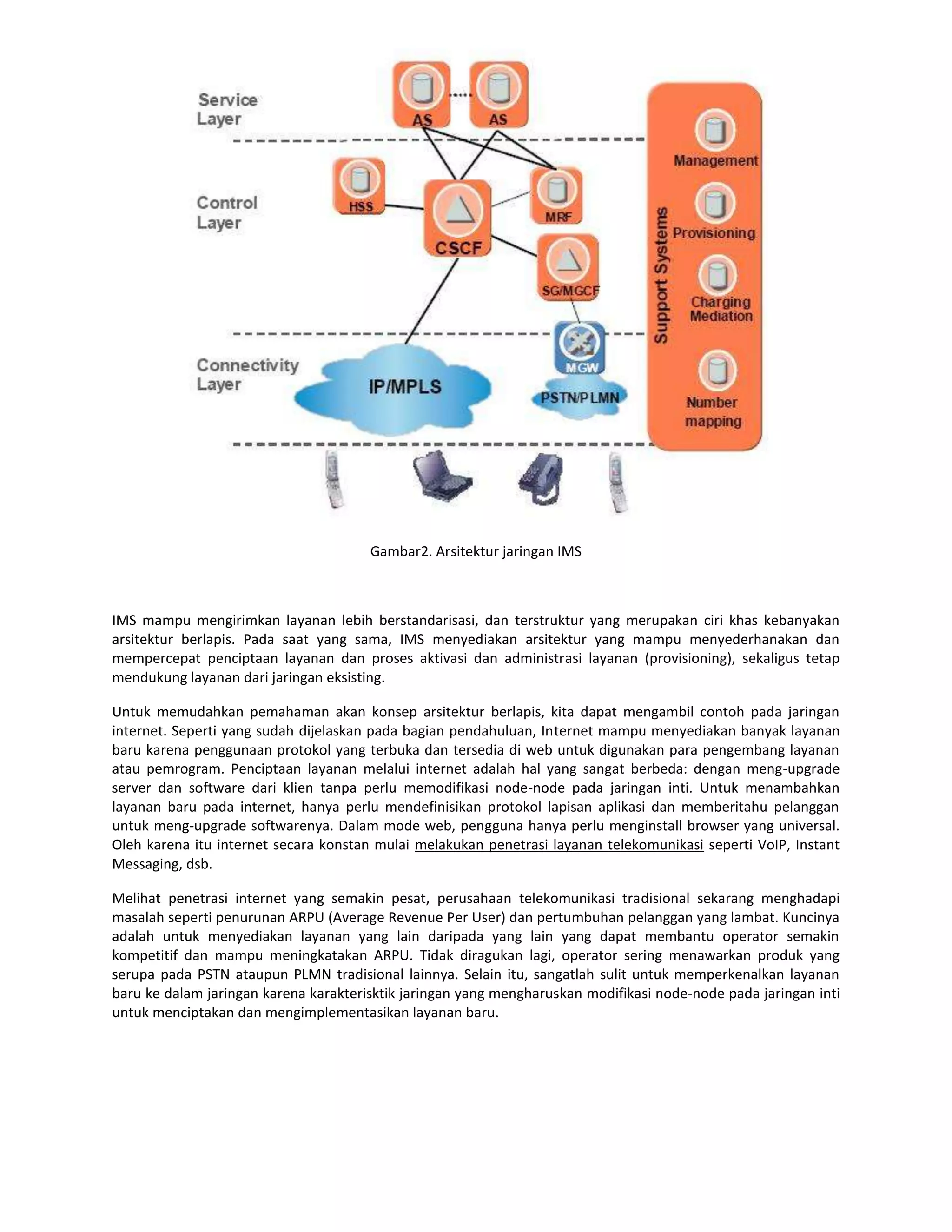 Gambar2. Arsitektur jaringan IMS



IMS mampu mengirimkan layanan lebih berstandarisasi, dan terstruktur yang merupakan ciri khas kebanyakan
arsitektur berlapis. Pada saat yang sama, IMS menyediakan arsitektur yang mampu menyederhanakan dan
mempercepat penciptaan layanan dan proses aktivasi dan administrasi layanan (provisioning), sekaligus tetap
mendukung layanan dari jaringan eksisting.

Untuk memudahkan pemahaman akan konsep arsitektur berlapis, kita dapat mengambil contoh pada jaringan
internet. Seperti yang sudah dijelaskan pada bagian pendahuluan, Internet mampu menyediakan banyak layanan
baru karena penggunaan protokol yang terbuka dan tersedia di web untuk digunakan para pengembang layanan
atau pemrogram. Penciptaan layanan melalui internet adalah hal yang sangat berbeda: dengan meng-upgrade
server dan software dari klien tanpa perlu memodifikasi node-node pada jaringan inti. Untuk menambahkan
layanan baru pada internet, hanya perlu mendefinisikan protokol lapisan aplikasi dan memberitahu pelanggan
untuk meng-upgrade softwarenya. Dalam mode web, pengguna hanya perlu menginstall browser yang universal.
Oleh karena itu internet secara konstan mulai melakukan penetrasi layanan telekomunikasi seperti VoIP, Instant
Messaging, dsb.

Melihat penetrasi internet yang semakin pesat, perusahaan telekomunikasi tradisional sekarang menghadapi
masalah seperti penurunan ARPU (Average Revenue Per User) dan pertumbuhan pelanggan yang lambat. Kuncinya
adalah untuk menyediakan layanan yang lain daripada yang lain yang dapat membantu operator semakin
kompetitif dan mampu meningkatakan ARPU. Tidak diragukan lagi, operator sering menawarkan produk yang
serupa pada PSTN ataupun PLMN tradisional lainnya. Selain itu, sangatlah sulit untuk memperkenalkan layanan
baru ke dalam jaringan karena karakterisktik jaringan yang mengharuskan modifikasi node-node pada jaringan inti
untuk menciptakan dan mengimplementasikan layanan baru.
 
