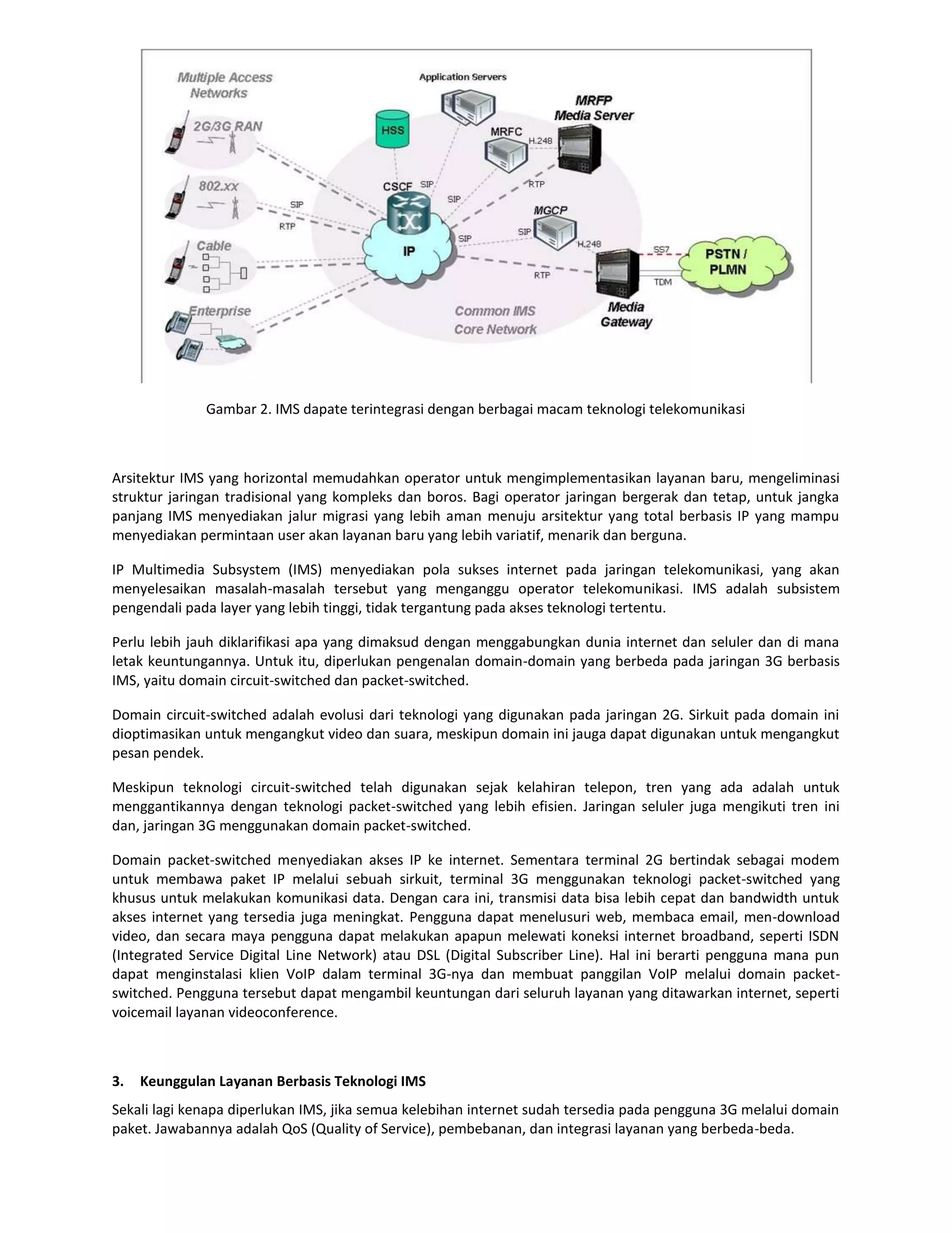 Gambar 2. IMS dapate terintegrasi dengan berbagai macam teknologi telekomunikasi



Arsitektur IMS yang horizontal memudahkan operator untuk mengimplementasikan layanan baru, mengeliminasi
struktur jaringan tradisional yang kompleks dan boros. Bagi operator jaringan bergerak dan tetap, untuk jangka
panjang IMS menyediakan jalur migrasi yang lebih aman menuju arsitektur yang total berbasis IP yang mampu
menyediakan permintaan user akan layanan baru yang lebih variatif, menarik dan berguna.

IP Multimedia Subsystem (IMS) menyediakan pola sukses internet pada jaringan telekomunikasi, yang akan
menyelesaikan masalah-masalah tersebut yang menganggu operator telekomunikasi. IMS adalah subsistem
pengendali pada layer yang lebih tinggi, tidak tergantung pada akses teknologi tertentu.

Perlu lebih jauh diklarifikasi apa yang dimaksud dengan menggabungkan dunia internet dan seluler dan di mana
letak keuntungannya. Untuk itu, diperlukan pengenalan domain-domain yang berbeda pada jaringan 3G berbasis
IMS, yaitu domain circuit-switched dan packet-switched.

Domain circuit-switched adalah evolusi dari teknologi yang digunakan pada jaringan 2G. Sirkuit pada domain ini
dioptimasikan untuk mengangkut video dan suara, meskipun domain ini jauga dapat digunakan untuk mengangkut
pesan pendek.

Meskipun teknologi circuit-switched telah digunakan sejak kelahiran telepon, tren yang ada adalah untuk
menggantikannya dengan teknologi packet-switched yang lebih efisien. Jaringan seluler juga mengikuti tren ini
dan, jaringan 3G menggunakan domain packet-switched.

Domain packet-switched menyediakan akses IP ke internet. Sementara terminal 2G bertindak sebagai modem
untuk membawa paket IP melalui sebuah sirkuit, terminal 3G menggunakan teknologi packet-switched yang
khusus untuk melakukan komunikasi data. Dengan cara ini, transmisi data bisa lebih cepat dan bandwidth untuk
akses internet yang tersedia juga meningkat. Pengguna dapat menelusuri web, membaca email, men-download
video, dan secara maya pengguna dapat melakukan apapun melewati koneksi internet broadband, seperti ISDN
(Integrated Service Digital Line Network) atau DSL (Digital Subscriber Line). Hal ini berarti pengguna mana pun
dapat menginstalasi klien VoIP dalam terminal 3G-nya dan membuat panggilan VoIP melalui domain packet-
switched. Pengguna tersebut dapat mengambil keuntungan dari seluruh layanan yang ditawarkan internet, seperti
voicemail layanan videoconference.



3.   Keunggulan Layanan Berbasis Teknologi IMS
Sekali lagi kenapa diperlukan IMS, jika semua kelebihan internet sudah tersedia pada pengguna 3G melalui domain
paket. Jawabannya adalah QoS (Quality of Service), pembebanan, dan integrasi layanan yang berbeda-beda.
 