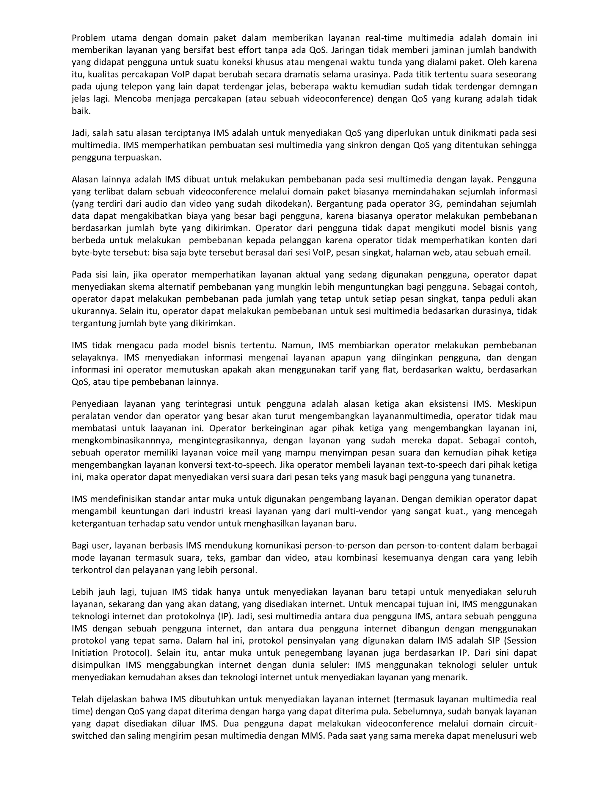 Problem utama dengan domain paket dalam memberikan layanan real-time multimedia adalah domain ini
memberikan layanan yang bersifat best effort tanpa ada QoS. Jaringan tidak memberi jaminan jumlah bandwith
yang didapat pengguna untuk suatu koneksi khusus atau mengenai waktu tunda yang dialami paket. Oleh karena
itu, kualitas percakapan VoIP dapat berubah secara dramatis selama urasinya. Pada titik tertentu suara seseorang
pada ujung telepon yang lain dapat terdengar jelas, beberapa waktu kemudian sudah tidak terdengar demngan
jelas lagi. Mencoba menjaga percakapan (atau sebuah videoconference) dengan QoS yang kurang adalah tidak
baik.

Jadi, salah satu alasan terciptanya IMS adalah untuk menyediakan QoS yang diperlukan untuk dinikmati pada sesi
multimedia. IMS memperhatikan pembuatan sesi multimedia yang sinkron dengan QoS yang ditentukan sehingga
pengguna terpuaskan.

Alasan lainnya adalah IMS dibuat untuk melakukan pembebanan pada sesi multimedia dengan layak. Pengguna
yang terlibat dalam sebuah videoconference melalui domain paket biasanya memindahakan sejumlah informasi
(yang terdiri dari audio dan video yang sudah dikodekan). Bergantung pada operator 3G, pemindahan sejumlah
data dapat mengakibatkan biaya yang besar bagi pengguna, karena biasanya operator melakukan pembebanan
berdasarkan jumlah byte yang dikirimkan. Operator dari pengguna tidak dapat mengikuti model bisnis yang
berbeda untuk melakukan pembebanan kepada pelanggan karena operator tidak memperhatikan konten dari
byte-byte tersebut: bisa saja byte tersebut berasal dari sesi VoIP, pesan singkat, halaman web, atau sebuah email.

Pada sisi lain, jika operator memperhatikan layanan aktual yang sedang digunakan pengguna, operator dapat
menyediakan skema alternatif pembebanan yang mungkin lebih menguntungkan bagi pengguna. Sebagai contoh,
operator dapat melakukan pembebanan pada jumlah yang tetap untuk setiap pesan singkat, tanpa peduli akan
ukurannya. Selain itu, operator dapat melakukan pembebanan untuk sesi multimedia bedasarkan durasinya, tidak
tergantung jumlah byte yang dikirimkan.

IMS tidak mengacu pada model bisnis tertentu. Namun, IMS membiarkan operator melakukan pembebanan
selayaknya. IMS menyediakan informasi mengenai layanan apapun yang diinginkan pengguna, dan dengan
informasi ini operator memutuskan apakah akan menggunakan tarif yang flat, berdasarkan waktu, berdasarkan
QoS, atau tipe pembebanan lainnya.

Penyediaan layanan yang terintegrasi untuk pengguna adalah alasan ketiga akan eksistensi IMS. Meskipun
peralatan vendor dan operator yang besar akan turut mengembangkan layananmultimedia, operator tidak mau
membatasi untuk laayanan ini. Operator berkeinginan agar pihak ketiga yang mengembangkan layanan ini,
mengkombinasikannnya, mengintegrasikannya, dengan layanan yang sudah mereka dapat. Sebagai contoh,
sebuah operator memiliki layanan voice mail yang mampu menyimpan pesan suara dan kemudian pihak ketiga
mengembangkan layanan konversi text-to-speech. Jika operator membeli layanan text-to-speech dari pihak ketiga
ini, maka operator dapat menyediakan versi suara dari pesan teks yang masuk bagi pengguna yang tunanetra.

IMS mendefinisikan standar antar muka untuk digunakan pengembang layanan. Dengan demikian operator dapat
mengambil keuntungan dari industri kreasi layanan yang dari multi-vendor yang sangat kuat., yang mencegah
ketergantuan terhadap satu vendor untuk menghasilkan layanan baru.

Bagi user, layanan berbasis IMS mendukung komunikasi person-to-person dan person-to-content dalam berbagai
mode layanan termasuk suara, teks, gambar dan video, atau kombinasi kesemuanya dengan cara yang lebih
terkontrol dan pelayanan yang lebih personal.

Lebih jauh lagi, tujuan IMS tidak hanya untuk menyediakan layanan baru tetapi untuk menyediakan seluruh
layanan, sekarang dan yang akan datang, yang disediakan internet. Untuk mencapai tujuan ini, IMS menggunakan
teknologi internet dan protokolnya (IP). Jadi, sesi multimedia antara dua pengguna IMS, antara sebuah pengguna
IMS dengan sebuah pengguna internet, dan antara dua pengguna internet dibangun dengan menggunakan
protokol yang tepat sama. Dalam hal ini, protokol pensinyalan yang digunakan dalam IMS adalah SIP (Session
Initiation Protocol). Selain itu, antar muka untuk penegembang layanan juga berdasarkan IP. Dari sini dapat
disimpulkan IMS menggabungkan internet dengan dunia seluler: IMS menggunakan teknologi seluler untuk
menyediakan kemudahan akses dan teknologi internet untuk menyediakan layanan yang menarik.

Telah dijelaskan bahwa IMS dibutuhkan untuk menyediakan layanan internet (termasuk layanan multimedia real
time) dengan QoS yang dapat diterima dengan harga yang dapat diterima pula. Sebelumnya, sudah banyak layanan
yang dapat disediakan diluar IMS. Dua pengguna dapat melakukan videoconference melalui domain circuit-
switched dan saling mengirim pesan multimedia dengan MMS. Pada saat yang sama mereka dapat menelusuri web
 