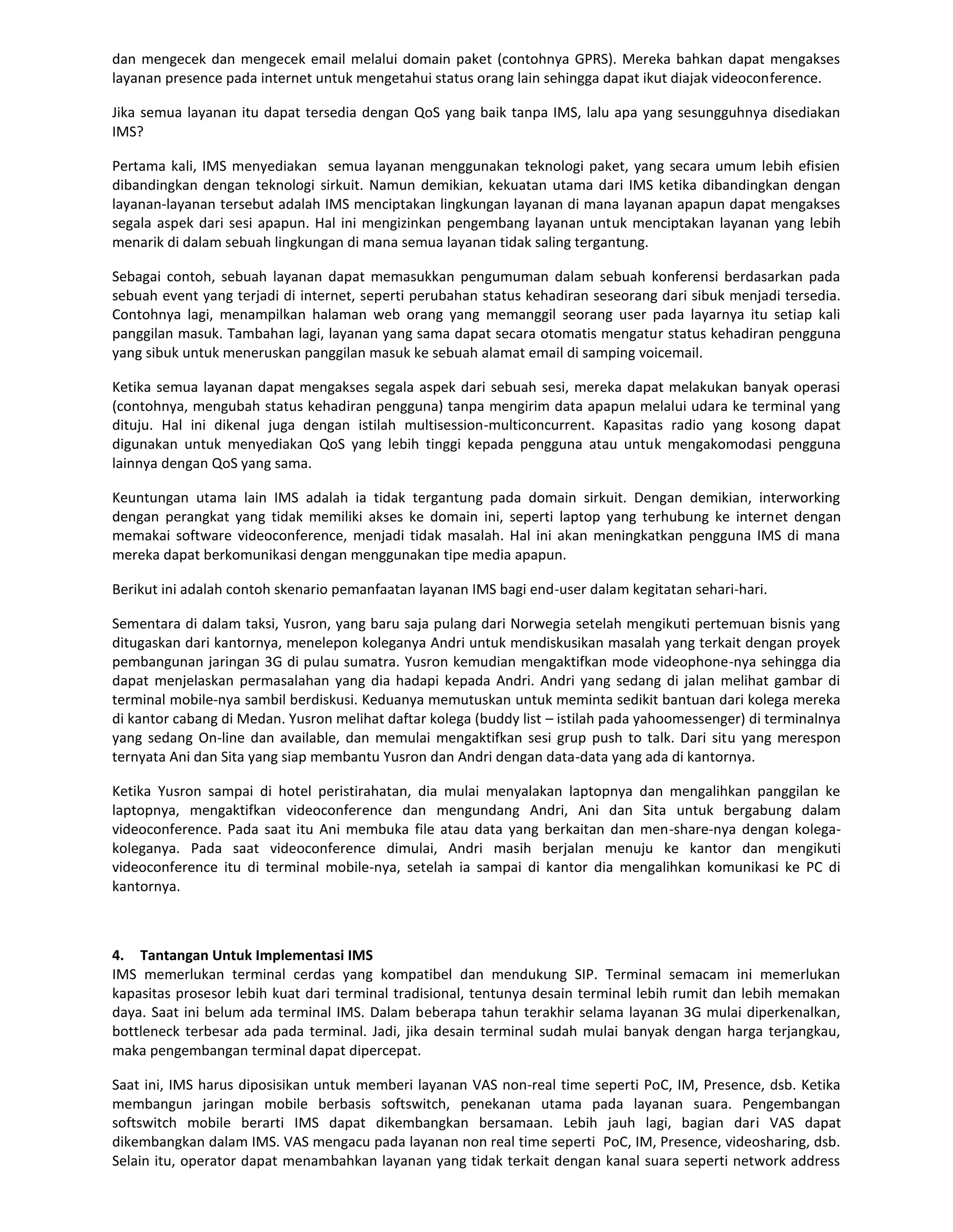 dan mengecek dan mengecek email melalui domain paket (contohnya GPRS). Mereka bahkan dapat mengakses
layanan presence pada internet untuk mengetahui status orang lain sehingga dapat ikut diajak videoconference.

Jika semua layanan itu dapat tersedia dengan QoS yang baik tanpa IMS, lalu apa yang sesungguhnya disediakan
IMS?

Pertama kali, IMS menyediakan semua layanan menggunakan teknologi paket, yang secara umum lebih efisien
dibandingkan dengan teknologi sirkuit. Namun demikian, kekuatan utama dari IMS ketika dibandingkan dengan
layanan-layanan tersebut adalah IMS menciptakan lingkungan layanan di mana layanan apapun dapat mengakses
segala aspek dari sesi apapun. Hal ini mengizinkan pengembang layanan untuk menciptakan layanan yang lebih
menarik di dalam sebuah lingkungan di mana semua layanan tidak saling tergantung.

Sebagai contoh, sebuah layanan dapat memasukkan pengumuman dalam sebuah konferensi berdasarkan pada
sebuah event yang terjadi di internet, seperti perubahan status kehadiran seseorang dari sibuk menjadi tersedia.
Contohnya lagi, menampilkan halaman web orang yang memanggil seorang user pada layarnya itu setiap kali
panggilan masuk. Tambahan lagi, layanan yang sama dapat secara otomatis mengatur status kehadiran pengguna
yang sibuk untuk meneruskan panggilan masuk ke sebuah alamat email di samping voicemail.

Ketika semua layanan dapat mengakses segala aspek dari sebuah sesi, mereka dapat melakukan banyak operasi
(contohnya, mengubah status kehadiran pengguna) tanpa mengirim data apapun melalui udara ke terminal yang
dituju. Hal ini dikenal juga dengan istilah multisession-multiconcurrent. Kapasitas radio yang kosong dapat
digunakan untuk menyediakan QoS yang lebih tinggi kepada pengguna atau untuk mengakomodasi pengguna
lainnya dengan QoS yang sama.

Keuntungan utama lain IMS adalah ia tidak tergantung pada domain sirkuit. Dengan demikian, interworking
dengan perangkat yang tidak memiliki akses ke domain ini, seperti laptop yang terhubung ke internet dengan
memakai software videoconference, menjadi tidak masalah. Hal ini akan meningkatkan pengguna IMS di mana
mereka dapat berkomunikasi dengan menggunakan tipe media apapun.

Berikut ini adalah contoh skenario pemanfaatan layanan IMS bagi end-user dalam kegitatan sehari-hari.

Sementara di dalam taksi, Yusron, yang baru saja pulang dari Norwegia setelah mengikuti pertemuan bisnis yang
ditugaskan dari kantornya, menelepon koleganya Andri untuk mendiskusikan masalah yang terkait dengan proyek
pembangunan jaringan 3G di pulau sumatra. Yusron kemudian mengaktifkan mode videophone-nya sehingga dia
dapat menjelaskan permasalahan yang dia hadapi kepada Andri. Andri yang sedang di jalan melihat gambar di
terminal mobile-nya sambil berdiskusi. Keduanya memutuskan untuk meminta sedikit bantuan dari kolega mereka
di kantor cabang di Medan. Yusron melihat daftar kolega (buddy list – istilah pada yahoomessenger) di terminalnya
yang sedang On-line dan available, dan memulai mengaktifkan sesi grup push to talk. Dari situ yang merespon
ternyata Ani dan Sita yang siap membantu Yusron dan Andri dengan data-data yang ada di kantornya.

Ketika Yusron sampai di hotel peristirahatan, dia mulai menyalakan laptopnya dan mengalihkan panggilan ke
laptopnya, mengaktifkan videoconference dan mengundang Andri, Ani dan Sita untuk bergabung dalam
videoconference. Pada saat itu Ani membuka file atau data yang berkaitan dan men-share-nya dengan kolega-
koleganya. Pada saat videoconference dimulai, Andri masih berjalan menuju ke kantor dan mengikuti
videoconference itu di terminal mobile-nya, setelah ia sampai di kantor dia mengalihkan komunikasi ke PC di
kantornya.



4. Tantangan Untuk Implementasi IMS
IMS memerlukan terminal cerdas yang kompatibel dan mendukung SIP. Terminal semacam ini memerlukan
kapasitas prosesor lebih kuat dari terminal tradisional, tentunya desain terminal lebih rumit dan lebih memakan
daya. Saat ini belum ada terminal IMS. Dalam beberapa tahun terakhir selama layanan 3G mulai diperkenalkan,
bottleneck terbesar ada pada terminal. Jadi, jika desain terminal sudah mulai banyak dengan harga terjangkau,
maka pengembangan terminal dapat dipercepat.

Saat ini, IMS harus diposisikan untuk memberi layanan VAS non-real time seperti PoC, IM, Presence, dsb. Ketika
membangun jaringan mobile berbasis softswitch, penekanan utama pada layanan suara. Pengembangan
softswitch mobile berarti IMS dapat dikembangkan bersamaan. Lebih jauh lagi, bagian dari VAS dapat
dikembangkan dalam IMS. VAS mengacu pada layanan non real time seperti PoC, IM, Presence, videosharing, dsb.
Selain itu, operator dapat menambahkan layanan yang tidak terkait dengan kanal suara seperti network address
 
