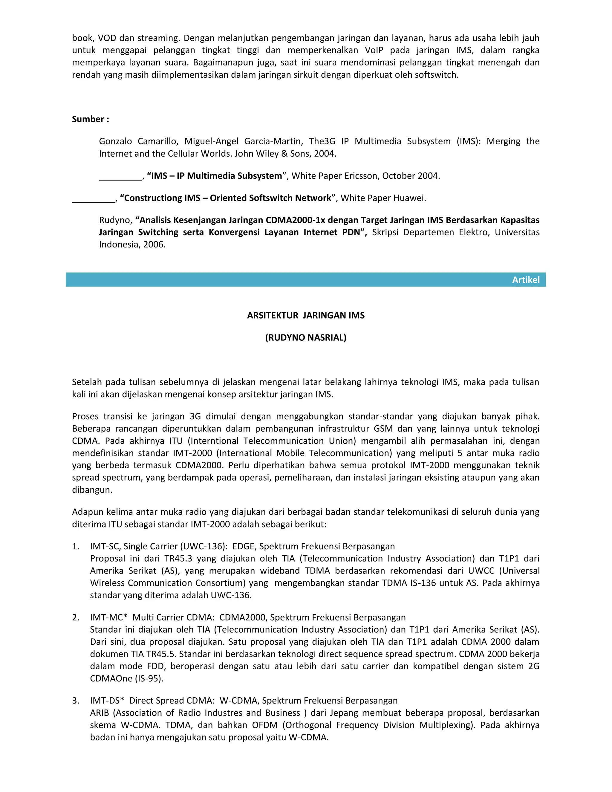 book, VOD dan streaming. Dengan melanjutkan pengembangan jaringan dan layanan, harus ada usaha lebih jauh
untuk menggapai pelanggan tingkat tinggi dan memperkenalkan VoIP pada jaringan IMS, dalam rangka
memperkaya layanan suara. Bagaimanapun juga, saat ini suara mendominasi pelanggan tingkat menengah dan
rendah yang masih diimplementasikan dalam jaringan sirkuit dengan diperkuat oleh softswitch.



Sumber :

       Gonzalo Camarillo, Miguel-Angel Garcia-Martin, The3G IP Multimedia Subsystem (IMS): Merging the
       Internet and the Cellular Worlds. John Wiley & Sons, 2004.

                 , “IMS – IP Multimedia Subsystem”, White Paper Ericsson, October 2004.

           , “Constructiong IMS – Oriented Softswitch Network”, White Paper Huawei.

       Rudyno, “Analisis Kesenjangan Jaringan CDMA2000-1x dengan Target Jaringan IMS Berdasarkan Kapasitas
       Jaringan Switching serta Konvergensi Layanan Internet PDN”, Skripsi Departemen Elektro, Universitas
       Indonesia, 2006.


                                                                                                        Artikel


                                          ARSITEKTUR JARINGAN IMS

                                              (RUDYNO NASRIAL)



Setelah pada tulisan sebelumnya di jelaskan mengenai latar belakang lahirnya teknologi IMS, maka pada tulisan
kali ini akan dijelaskan mengenai konsep arsitektur jaringan IMS.

Proses transisi ke jaringan 3G dimulai dengan menggabungkan standar-standar yang diajukan banyak pihak.
Beberapa rancangan diperuntukkan dalam pembangunan infrastruktur GSM dan yang lainnya untuk teknologi
CDMA. Pada akhirnya ITU (Interntional Telecommunication Union) mengambil alih permasalahan ini, dengan
mendefinisikan standar IMT-2000 (International Mobile Telecommunication) yang meliputi 5 antar muka radio
yang berbeda termasuk CDMA2000. Perlu diperhatikan bahwa semua protokol IMT-2000 menggunakan teknik
spread spectrum, yang berdampak pada operasi, pemeliharaan, dan instalasi jaringan eksisting ataupun yang akan
dibangun.

Adapun kelima antar muka radio yang diajukan dari berbagai badan standar telekomunikasi di seluruh dunia yang
diterima ITU sebagai standar IMT-2000 adalah sebagai berikut:

1.   IMT-SC, Single Carrier (UWC-136): EDGE, Spektrum Frekuensi Berpasangan
     Proposal ini dari TR45.3 yang diajukan oleh TIA (Telecommunication Industry Association) dan T1P1 dari
     Amerika Serikat (AS), yang merupakan wideband TDMA berdasarkan rekomendasi dari UWCC (Universal
     Wireless Communication Consortium) yang mengembangkan standar TDMA IS-136 untuk AS. Pada akhirnya
     standar yang diterima adalah UWC-136.

2.   IMT-MC* Multi Carrier CDMA: CDMA2000, Spektrum Frekuensi Berpasangan
     Standar ini diajukan oleh TIA (Telecommunication Industry Association) dan T1P1 dari Amerika Serikat (AS).
     Dari sini, dua proposal diajukan. Satu proposal yang diajukan oleh TIA dan T1P1 adalah CDMA 2000 dalam
     dokumen TIA TR45.5. Standar ini berdasarkan teknologi direct sequence spread spectrum. CDMA 2000 bekerja
     dalam mode FDD, beroperasi dengan satu atau lebih dari satu carrier dan kompatibel dengan sistem 2G
     CDMAOne (IS-95).

3.   IMT-DS* Direct Spread CDMA: W-CDMA, Spektrum Frekuensi Berpasangan
     ARIB (Association of Radio Industres and Business ) dari Jepang membuat beberapa proposal, berdasarkan
     skema W-CDMA. TDMA, dan bahkan OFDM (Orthogonal Frequency Division Multiplexing). Pada akhirnya
     badan ini hanya mengajukan satu proposal yaitu W-CDMA.
 