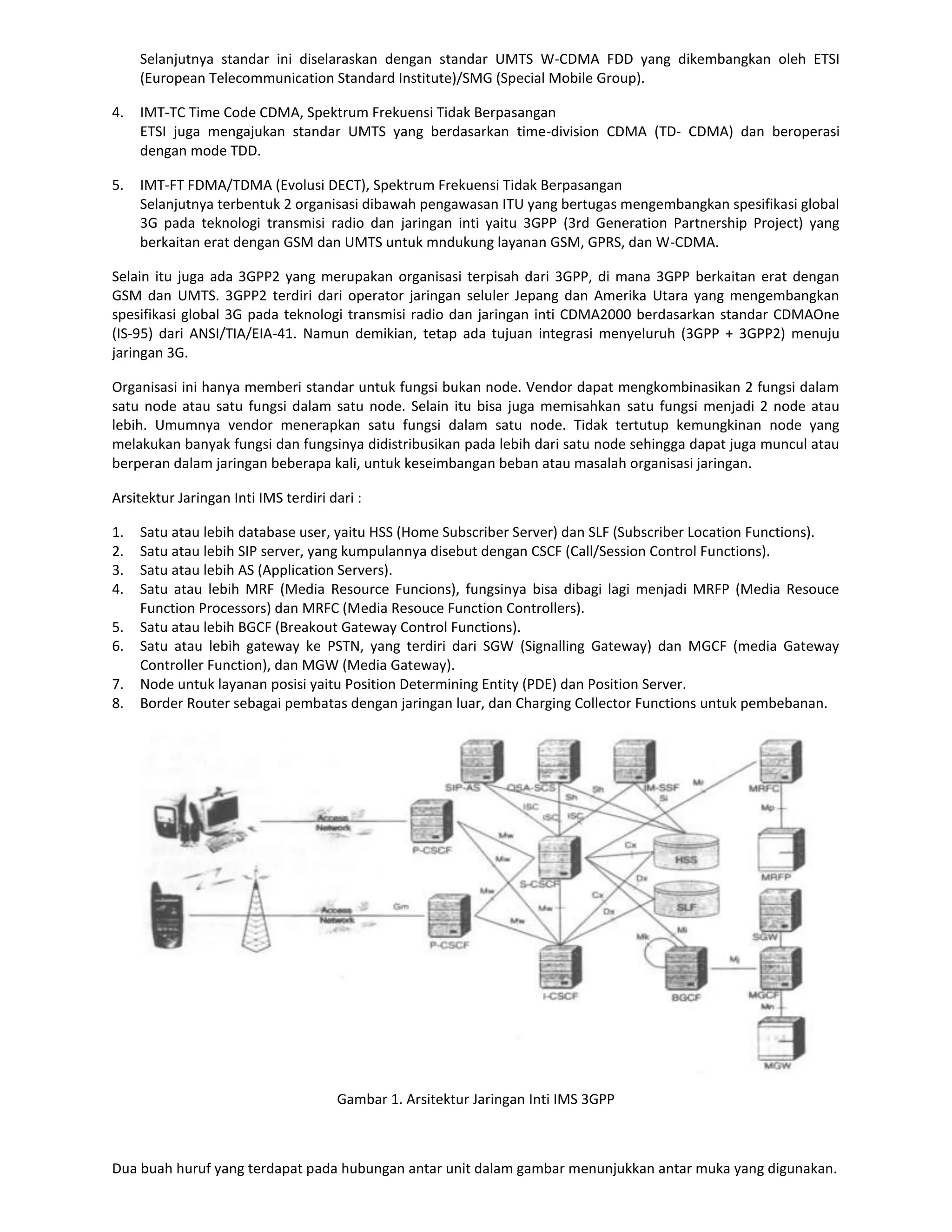 Selanjutnya standar ini diselaraskan dengan standar UMTS W-CDMA FDD yang dikembangkan oleh ETSI
     (European Telecommunication Standard Institute)/SMG (Special Mobile Group).

4.   IMT-TC Time Code CDMA, Spektrum Frekuensi Tidak Berpasangan
     ETSI juga mengajukan standar UMTS yang berdasarkan time-division CDMA (TD- CDMA) dan beroperasi
     dengan mode TDD.

5.   IMT-FT FDMA/TDMA (Evolusi DECT), Spektrum Frekuensi Tidak Berpasangan
     Selanjutnya terbentuk 2 organisasi dibawah pengawasan ITU yang bertugas mengembangkan spesifikasi global
     3G pada teknologi transmisi radio dan jaringan inti yaitu 3GPP (3rd Generation Partnership Project) yang
     berkaitan erat dengan GSM dan UMTS untuk mndukung layanan GSM, GPRS, dan W-CDMA.

Selain itu juga ada 3GPP2 yang merupakan organisasi terpisah dari 3GPP, di mana 3GPP berkaitan erat dengan
GSM dan UMTS. 3GPP2 terdiri dari operator jaringan seluler Jepang dan Amerika Utara yang mengembangkan
spesifikasi global 3G pada teknologi transmisi radio dan jaringan inti CDMA2000 berdasarkan standar CDMAOne
(IS-95) dari ANSI/TIA/EIA-41. Namun demikian, tetap ada tujuan integrasi menyeluruh (3GPP + 3GPP2) menuju
jaringan 3G.

Organisasi ini hanya memberi standar untuk fungsi bukan node. Vendor dapat mengkombinasikan 2 fungsi dalam
satu node atau satu fungsi dalam satu node. Selain itu bisa juga memisahkan satu fungsi menjadi 2 node atau
lebih. Umumnya vendor menerapkan satu fungsi dalam satu node. Tidak tertutup kemungkinan node yang
melakukan banyak fungsi dan fungsinya didistribusikan pada lebih dari satu node sehingga dapat juga muncul atau
berperan dalam jaringan beberapa kali, untuk keseimbangan beban atau masalah organisasi jaringan.

Arsitektur Jaringan Inti IMS terdiri dari :

1.   Satu atau lebih database user, yaitu HSS (Home Subscriber Server) dan SLF (Subscriber Location Functions).
2.   Satu atau lebih SIP server, yang kumpulannya disebut dengan CSCF (Call/Session Control Functions).
3.   Satu atau lebih AS (Application Servers).
4.   Satu atau lebih MRF (Media Resource Funcions), fungsinya bisa dibagi lagi menjadi MRFP (Media Resouce
     Function Processors) dan MRFC (Media Resouce Function Controllers).
5.   Satu atau lebih BGCF (Breakout Gateway Control Functions).
6.   Satu atau lebih gateway ke PSTN, yang terdiri dari SGW (Signalling Gateway) dan MGCF (media Gateway
     Controller Function), dan MGW (Media Gateway).
7.   Node untuk layanan posisi yaitu Position Determining Entity (PDE) dan Position Server.
8.   Border Router sebagai pembatas dengan jaringan luar, dan Charging Collector Functions untuk pembebanan.




                                      Gambar 1. Arsitektur Jaringan Inti IMS 3GPP



Dua buah huruf yang terdapat pada hubungan antar unit dalam gambar menunjukkan antar muka yang digunakan.
 