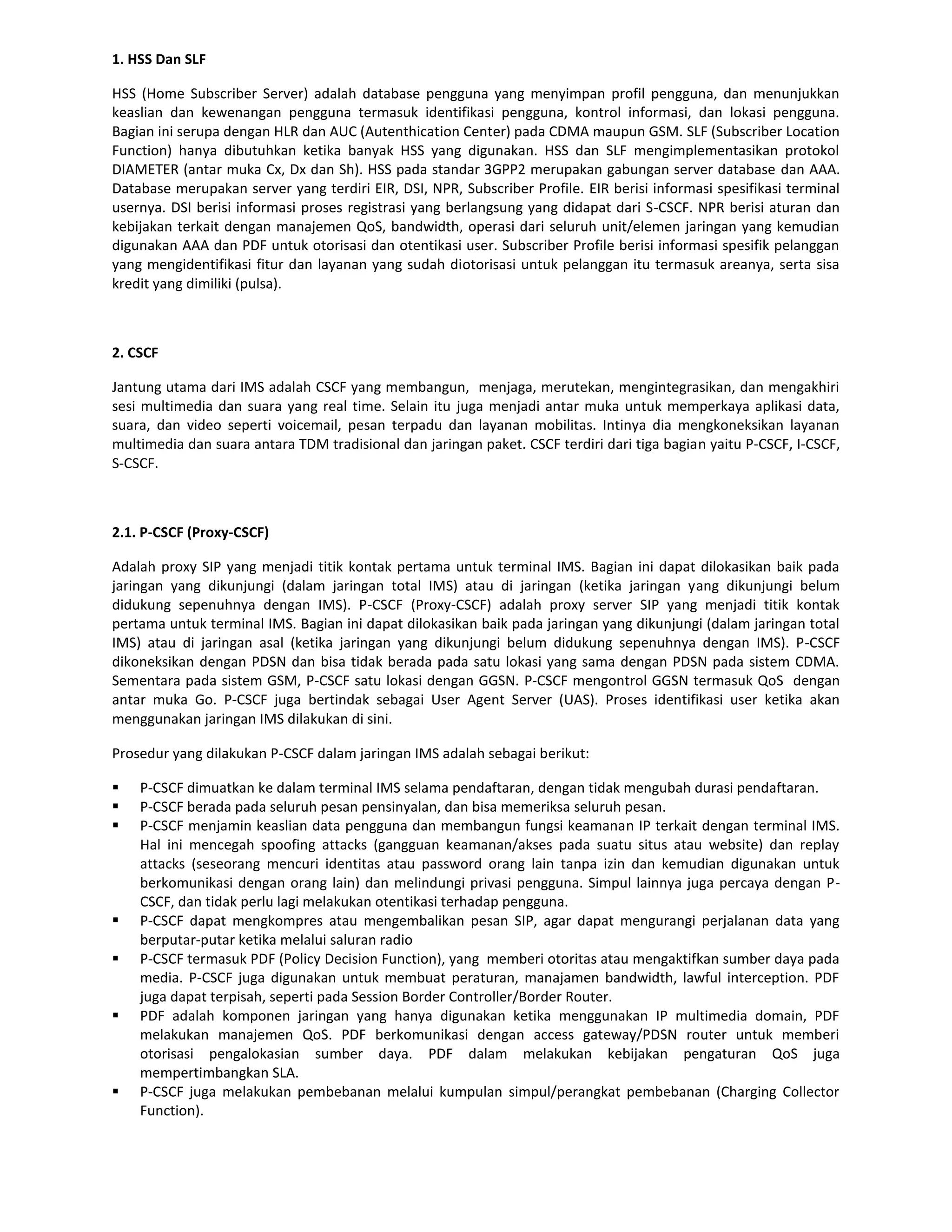 1. HSS Dan SLF

HSS (Home Subscriber Server) adalah database pengguna yang menyimpan profil pengguna, dan menunjukkan
keaslian dan kewenangan pengguna termasuk identifikasi pengguna, kontrol informasi, dan lokasi pengguna.
Bagian ini serupa dengan HLR dan AUC (Autenthication Center) pada CDMA maupun GSM. SLF (Subscriber Location
Function) hanya dibutuhkan ketika banyak HSS yang digunakan. HSS dan SLF mengimplementasikan protokol
DIAMETER (antar muka Cx, Dx dan Sh). HSS pada standar 3GPP2 merupakan gabungan server database dan AAA.
Database merupakan server yang terdiri EIR, DSI, NPR, Subscriber Profile. EIR berisi informasi spesifikasi terminal
usernya. DSI berisi informasi proses registrasi yang berlangsung yang didapat dari S-CSCF. NPR berisi aturan dan
kebijakan terkait dengan manajemen QoS, bandwidth, operasi dari seluruh unit/elemen jaringan yang kemudian
digunakan AAA dan PDF untuk otorisasi dan otentikasi user. Subscriber Profile berisi informasi spesifik pelanggan
yang mengidentifikasi fitur dan layanan yang sudah diotorisasi untuk pelanggan itu termasuk areanya, serta sisa
kredit yang dimiliki (pulsa).



2. CSCF

Jantung utama dari IMS adalah CSCF yang membangun, menjaga, merutekan, mengintegrasikan, dan mengakhiri
sesi multimedia dan suara yang real time. Selain itu juga menjadi antar muka untuk memperkaya aplikasi data,
suara, dan video seperti voicemail, pesan terpadu dan layanan mobilitas. Intinya dia mengkoneksikan layanan
multimedia dan suara antara TDM tradisional dan jaringan paket. CSCF terdiri dari tiga bagian yaitu P-CSCF, I-CSCF,
S-CSCF.



2.1. P-CSCF (Proxy-CSCF)

Adalah proxy SIP yang menjadi titik kontak pertama untuk terminal IMS. Bagian ini dapat dilokasikan baik pada
jaringan yang dikunjungi (dalam jaringan total IMS) atau di jaringan (ketika jaringan yang dikunjungi belum
didukung sepenuhnya dengan IMS). P-CSCF (Proxy-CSCF) adalah proxy server SIP yang menjadi titik kontak
pertama untuk terminal IMS. Bagian ini dapat dilokasikan baik pada jaringan yang dikunjungi (dalam jaringan total
IMS) atau di jaringan asal (ketika jaringan yang dikunjungi belum didukung sepenuhnya dengan IMS). P-CSCF
dikoneksikan dengan PDSN dan bisa tidak berada pada satu lokasi yang sama dengan PDSN pada sistem CDMA.
Sementara pada sistem GSM, P-CSCF satu lokasi dengan GGSN. P-CSCF mengontrol GGSN termasuk QoS dengan
antar muka Go. P-CSCF juga bertindak sebagai User Agent Server (UAS). Proses identifikasi user ketika akan
menggunakan jaringan IMS dilakukan di sini.

Prosedur yang dilakukan P-CSCF dalam jaringan IMS adalah sebagai berikut:

   P-CSCF dimuatkan ke dalam terminal IMS selama pendaftaran, dengan tidak mengubah durasi pendaftaran.
   P-CSCF berada pada seluruh pesan pensinyalan, dan bisa memeriksa seluruh pesan.
   P-CSCF menjamin keaslian data pengguna dan membangun fungsi keamanan IP terkait dengan terminal IMS.
    Hal ini mencegah spoofing attacks (gangguan keamanan/akses pada suatu situs atau website) dan replay
    attacks (seseorang mencuri identitas atau password orang lain tanpa izin dan kemudian digunakan untuk
    berkomunikasi dengan orang lain) dan melindungi privasi pengguna. Simpul lainnya juga percaya dengan P-
    CSCF, dan tidak perlu lagi melakukan otentikasi terhadap pengguna.
   P-CSCF dapat mengkompres atau mengembalikan pesan SIP, agar dapat mengurangi perjalanan data yang
    berputar-putar ketika melalui saluran radio
   P-CSCF termasuk PDF (Policy Decision Function), yang memberi otoritas atau mengaktifkan sumber daya pada
    media. P-CSCF juga digunakan untuk membuat peraturan, manajamen bandwidth, lawful interception. PDF
    juga dapat terpisah, seperti pada Session Border Controller/Border Router.
   PDF adalah komponen jaringan yang hanya digunakan ketika menggunakan IP multimedia domain, PDF
    melakukan manajemen QoS. PDF berkomunikasi dengan access gateway/PDSN router untuk memberi
    otorisasi pengalokasian sumber daya. PDF dalam melakukan kebijakan pengaturan QoS juga
    mempertimbangkan SLA.
   P-CSCF juga melakukan pembebanan melalui kumpulan simpul/perangkat pembebanan (Charging Collector
    Function).
 