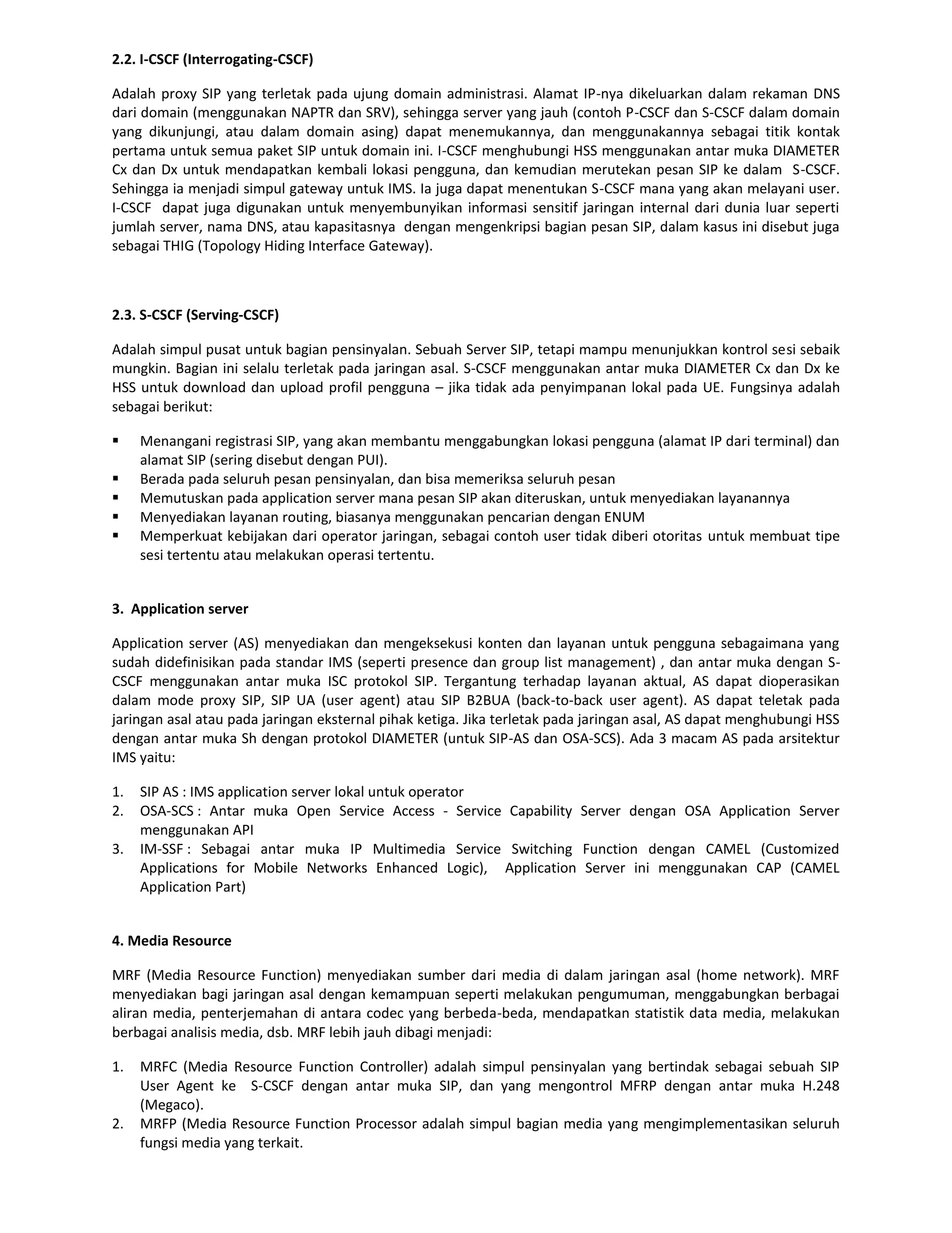 2.2. I-CSCF (Interrogating-CSCF)

Adalah proxy SIP yang terletak pada ujung domain administrasi. Alamat IP-nya dikeluarkan dalam rekaman DNS
dari domain (menggunakan NAPTR dan SRV), sehingga server yang jauh (contoh P-CSCF dan S-CSCF dalam domain
yang dikunjungi, atau dalam domain asing) dapat menemukannya, dan menggunakannya sebagai titik kontak
pertama untuk semua paket SIP untuk domain ini. I-CSCF menghubungi HSS menggunakan antar muka DIAMETER
Cx dan Dx untuk mendapatkan kembali lokasi pengguna, dan kemudian merutekan pesan SIP ke dalam S-CSCF.
Sehingga ia menjadi simpul gateway untuk IMS. Ia juga dapat menentukan S-CSCF mana yang akan melayani user.
I-CSCF dapat juga digunakan untuk menyembunyikan informasi sensitif jaringan internal dari dunia luar seperti
jumlah server, nama DNS, atau kapasitasnya dengan mengenkripsi bagian pesan SIP, dalam kasus ini disebut juga
sebagai THIG (Topology Hiding Interface Gateway).



2.3. S-CSCF (Serving-CSCF)

Adalah simpul pusat untuk bagian pensinyalan. Sebuah Server SIP, tetapi mampu menunjukkan kontrol sesi sebaik
mungkin. Bagian ini selalu terletak pada jaringan asal. S-CSCF menggunakan antar muka DIAMETER Cx dan Dx ke
HSS untuk download dan upload profil pengguna – jika tidak ada penyimpanan lokal pada UE. Fungsinya adalah
sebagai berikut:

    Menangani registrasi SIP, yang akan membantu menggabungkan lokasi pengguna (alamat IP dari terminal) dan
     alamat SIP (sering disebut dengan PUI).
    Berada pada seluruh pesan pensinyalan, dan bisa memeriksa seluruh pesan
    Memutuskan pada application server mana pesan SIP akan diteruskan, untuk menyediakan layanannya
    Menyediakan layanan routing, biasanya menggunakan pencarian dengan ENUM
    Memperkuat kebijakan dari operator jaringan, sebagai contoh user tidak diberi otoritas untuk membuat tipe
     sesi tertentu atau melakukan operasi tertentu.


3. Application server

Application server (AS) menyediakan dan mengeksekusi konten dan layanan untuk pengguna sebagaimana yang
sudah didefinisikan pada standar IMS (seperti presence dan group list management) , dan antar muka dengan S-
CSCF menggunakan antar muka ISC protokol SIP. Tergantung terhadap layanan aktual, AS dapat dioperasikan
dalam mode proxy SIP, SIP UA (user agent) atau SIP B2BUA (back-to-back user agent). AS dapat teletak pada
jaringan asal atau pada jaringan eksternal pihak ketiga. Jika terletak pada jaringan asal, AS dapat menghubungi HSS
dengan antar muka Sh dengan protokol DIAMETER (untuk SIP-AS dan OSA-SCS). Ada 3 macam AS pada arsitektur
IMS yaitu:

1.   SIP AS : IMS application server lokal untuk operator
2.   OSA-SCS : Antar muka Open Service Access - Service Capability Server dengan OSA Application Server
     menggunakan API
3.   IM-SSF : Sebagai antar muka IP Multimedia Service Switching Function dengan CAMEL (Customized
     Applications for Mobile Networks Enhanced Logic), Application Server ini menggunakan CAP (CAMEL
     Application Part)


4. Media Resource

MRF (Media Resource Function) menyediakan sumber dari media di dalam jaringan asal (home network). MRF
menyediakan bagi jaringan asal dengan kemampuan seperti melakukan pengumuman, menggabungkan berbagai
aliran media, penterjemahan di antara codec yang berbeda-beda, mendapatkan statistik data media, melakukan
berbagai analisis media, dsb. MRF lebih jauh dibagi menjadi:

1.   MRFC (Media Resource Function Controller) adalah simpul pensinyalan yang bertindak sebagai sebuah SIP
     User Agent ke S-CSCF dengan antar muka SIP, dan yang mengontrol MFRP dengan antar muka H.248
     (Megaco).
2.   MRFP (Media Resource Function Processor adalah simpul bagian media yang mengimplementasikan seluruh
     fungsi media yang terkait.
 
