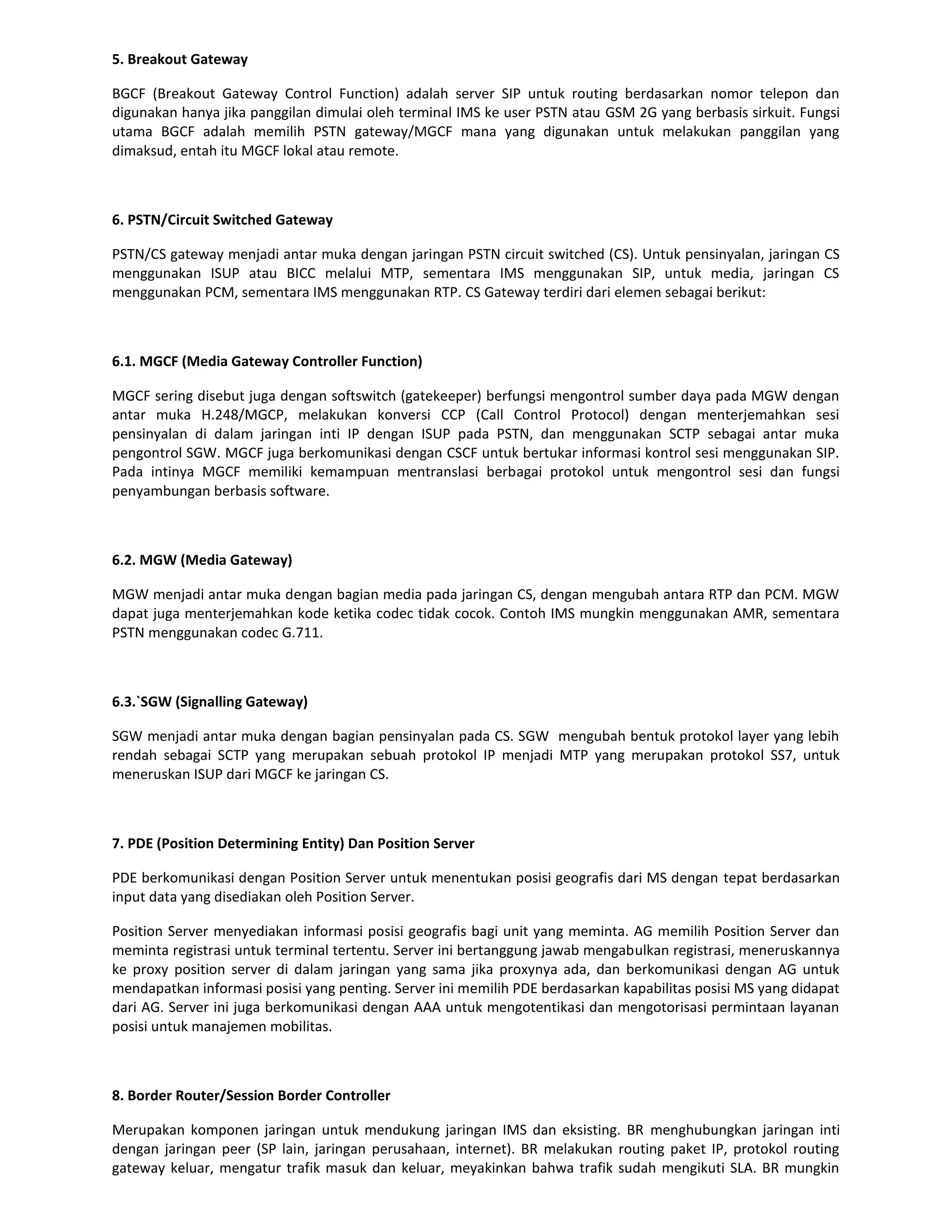 5. Breakout Gateway

BGCF (Breakout Gateway Control Function) adalah server SIP untuk routing berdasarkan nomor telepon dan
digunakan hanya jika panggilan dimulai oleh terminal IMS ke user PSTN atau GSM 2G yang berbasis sirkuit. Fungsi
utama BGCF adalah memilih PSTN gateway/MGCF mana yang digunakan untuk melakukan panggilan yang
dimaksud, entah itu MGCF lokal atau remote.



6. PSTN/Circuit Switched Gateway

PSTN/CS gateway menjadi antar muka dengan jaringan PSTN circuit switched (CS). Untuk pensinyalan, jaringan CS
menggunakan ISUP atau BICC melalui MTP, sementara IMS menggunakan SIP, untuk media, jaringan CS
menggunakan PCM, sementara IMS menggunakan RTP. CS Gateway terdiri dari elemen sebagai berikut:



6.1. MGCF (Media Gateway Controller Function)

MGCF sering disebut juga dengan softswitch (gatekeeper) berfungsi mengontrol sumber daya pada MGW dengan
antar muka H.248/MGCP, melakukan konversi CCP (Call Control Protocol) dengan menterjemahkan sesi
pensinyalan di dalam jaringan inti IP dengan ISUP pada PSTN, dan menggunakan SCTP sebagai antar muka
pengontrol SGW. MGCF juga berkomunikasi dengan CSCF untuk bertukar informasi kontrol sesi menggunakan SIP.
Pada intinya MGCF memiliki kemampuan mentranslasi berbagai protokol untuk mengontrol sesi dan fungsi
penyambungan berbasis software.



6.2. MGW (Media Gateway)

MGW menjadi antar muka dengan bagian media pada jaringan CS, dengan mengubah antara RTP dan PCM. MGW
dapat juga menterjemahkan kode ketika codec tidak cocok. Contoh IMS mungkin menggunakan AMR, sementara
PSTN menggunakan codec G.711.



6.3.`SGW (Signalling Gateway)

SGW menjadi antar muka dengan bagian pensinyalan pada CS. SGW mengubah bentuk protokol layer yang lebih
rendah sebagai SCTP yang merupakan sebuah protokol IP menjadi MTP yang merupakan protokol SS7, untuk
meneruskan ISUP dari MGCF ke jaringan CS.



7. PDE (Position Determining Entity) Dan Position Server

PDE berkomunikasi dengan Position Server untuk menentukan posisi geografis dari MS dengan tepat berdasarkan
input data yang disediakan oleh Position Server.

Position Server menyediakan informasi posisi geografis bagi unit yang meminta. AG memilih Position Server dan
meminta registrasi untuk terminal tertentu. Server ini bertanggung jawab mengabulkan registrasi, meneruskannya
ke proxy position server di dalam jaringan yang sama jika proxynya ada, dan berkomunikasi dengan AG untuk
mendapatkan informasi posisi yang penting. Server ini memilih PDE berdasarkan kapabilitas posisi MS yang didapat
dari AG. Server ini juga berkomunikasi dengan AAA untuk mengotentikasi dan mengotorisasi permintaan layanan
posisi untuk manajemen mobilitas.



8. Border Router/Session Border Controller

Merupakan komponen jaringan untuk mendukung jaringan IMS dan eksisting. BR menghubungkan jaringan inti
dengan jaringan peer (SP lain, jaringan perusahaan, internet). BR melakukan routing paket IP, protokol routing
gateway keluar, mengatur trafik masuk dan keluar, meyakinkan bahwa trafik sudah mengikuti SLA. BR mungkin
 