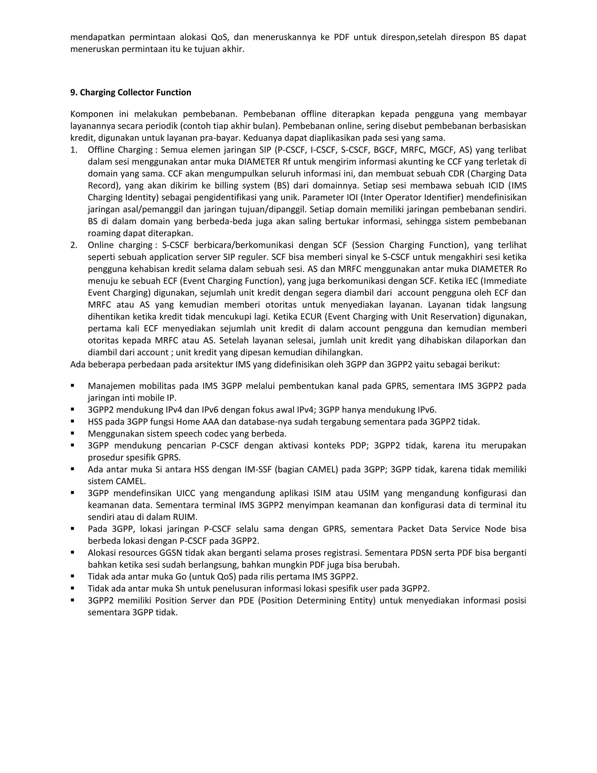 mendapatkan permintaan alokasi QoS, dan meneruskannya ke PDF untuk direspon,setelah direspon BS dapat
meneruskan permintaan itu ke tujuan akhir.



9. Charging Collector Function

Komponen ini melakukan pembebanan. Pembebanan offline diterapkan kepada pengguna yang membayar
layanannya secara periodik (contoh tiap akhir bulan). Pembebanan online, sering disebut pembebanan berbasiskan
kredit, digunakan untuk layanan pra-bayar. Keduanya dapat diaplikasikan pada sesi yang sama.
1. Offline Charging : Semua elemen jaringan SIP (P-CSCF, I-CSCF, S-CSCF, BGCF, MRFC, MGCF, AS) yang terlibat
    dalam sesi menggunakan antar muka DIAMETER Rf untuk mengirim informasi akunting ke CCF yang terletak di
    domain yang sama. CCF akan mengumpulkan seluruh informasi ini, dan membuat sebuah CDR (Charging Data
    Record), yang akan dikirim ke billing system (BS) dari domainnya. Setiap sesi membawa sebuah ICID (IMS
    Charging Identity) sebagai pengidentifikasi yang unik. Parameter IOI (Inter Operator Identifier) mendefinisikan
    jaringan asal/pemanggil dan jaringan tujuan/dipanggil. Setiap domain memiliki jaringan pembebanan sendiri.
    BS di dalam domain yang berbeda-beda juga akan saling bertukar informasi, sehingga sistem pembebanan
    roaming dapat diterapkan.
2. Online charging : S-CSCF berbicara/berkomunikasi dengan SCF (Session Charging Function), yang terlihat
    seperti sebuah application server SIP reguler. SCF bisa memberi sinyal ke S-CSCF untuk mengakhiri sesi ketika
    pengguna kehabisan kredit selama dalam sebuah sesi. AS dan MRFC menggunakan antar muka DIAMETER Ro
    menuju ke sebuah ECF (Event Charging Function), yang juga berkomunikasi dengan SCF. Ketika IEC (Immediate
    Event Charging) digunakan, sejumlah unit kredit dengan segera diambil dari account pengguna oleh ECF dan
    MRFC atau AS yang kemudian memberi otoritas untuk menyediakan layanan. Layanan tidak langsung
    dihentikan ketika kredit tidak mencukupi lagi. Ketika ECUR (Event Charging with Unit Reservation) digunakan,
    pertama kali ECF menyediakan sejumlah unit kredit di dalam account pengguna dan kemudian memberi
    otoritas kepada MRFC atau AS. Setelah layanan selesai, jumlah unit kredit yang dihabiskan dilaporkan dan
    diambil dari account ; unit kredit yang dipesan kemudian dihilangkan.
Ada beberapa perbedaan pada arsitektur IMS yang didefinisikan oleh 3GPP dan 3GPP2 yaitu sebagai berikut:

   Manajemen mobilitas pada IMS 3GPP melalui pembentukan kanal pada GPRS, sementara IMS 3GPP2 pada
    jaringan inti mobile IP.
   3GPP2 mendukung IPv4 dan IPv6 dengan fokus awal IPv4; 3GPP hanya mendukung IPv6.
   HSS pada 3GPP fungsi Home AAA dan database-nya sudah tergabung sementara pada 3GPP2 tidak.
   Menggunakan sistem speech codec yang berbeda.
   3GPP mendukung pencarian P-CSCF dengan aktivasi konteks PDP; 3GPP2 tidak, karena itu merupakan
    prosedur spesifik GPRS.
   Ada antar muka Si antara HSS dengan IM-SSF (bagian CAMEL) pada 3GPP; 3GPP tidak, karena tidak memiliki
    sistem CAMEL.
   3GPP mendefinsikan UICC yang mengandung aplikasi ISIM atau USIM yang mengandung konfigurasi dan
    keamanan data. Sementara terminal IMS 3GPP2 menyimpan keamanan dan konfigurasi data di terminal itu
    sendiri atau di dalam RUIM.
   Pada 3GPP, lokasi jaringan P-CSCF selalu sama dengan GPRS, sementara Packet Data Service Node bisa
    berbeda lokasi dengan P-CSCF pada 3GPP2.
   Alokasi resources GGSN tidak akan berganti selama proses registrasi. Sementara PDSN serta PDF bisa berganti
    bahkan ketika sesi sudah berlangsung, bahkan mungkin PDF juga bisa berubah.
   Tidak ada antar muka Go (untuk QoS) pada rilis pertama IMS 3GPP2.
   Tidak ada antar muka Sh untuk penelusuran informasi lokasi spesifik user pada 3GPP2.
   3GPP2 memiliki Position Server dan PDE (Position Determining Entity) untuk menyediakan informasi posisi
    sementara 3GPP tidak.
 