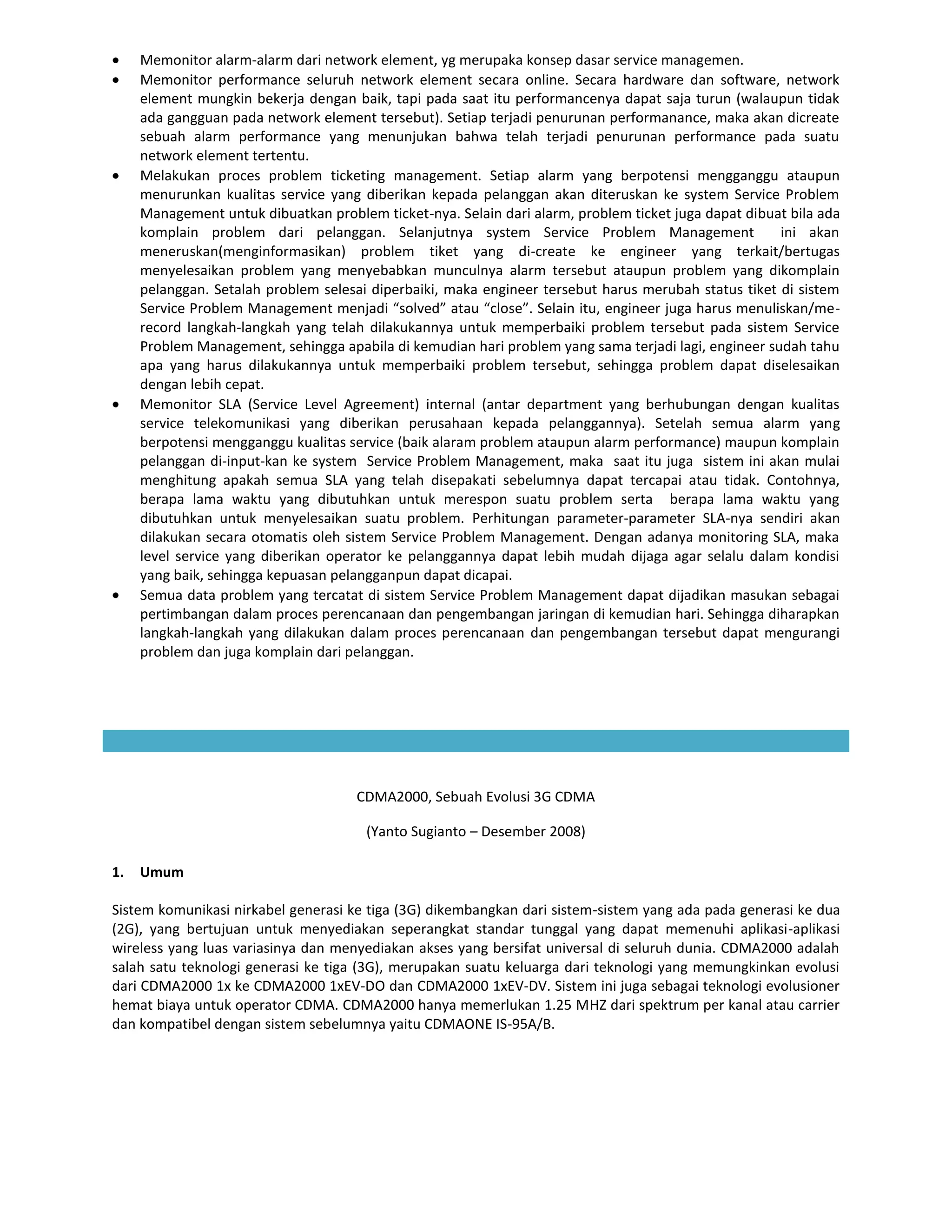 Memonitor alarm-alarm dari network element, yg merupaka konsep dasar service managemen.
     Memonitor performance seluruh network element secara online. Secara hardware dan software, network
     element mungkin bekerja dengan baik, tapi pada saat itu performancenya dapat saja turun (walaupun tidak
     ada gangguan pada network element tersebut). Setiap terjadi penurunan performanance, maka akan dicreate
     sebuah alarm performance yang menunjukan bahwa telah terjadi penurunan performance pada suatu
     network element tertentu.
     Melakukan proces problem ticketing management. Setiap alarm yang berpotensi mengganggu ataupun
     menurunkan kualitas service yang diberikan kepada pelanggan akan diteruskan ke system Service Problem
     Management untuk dibuatkan problem ticket-nya. Selain dari alarm, problem ticket juga dapat dibuat bila ada
     komplain problem dari pelanggan. Selanjutnya system Service Problem Management                   ini akan
     meneruskan(menginformasikan) problem tiket yang di-create ke engineer yang terkait/bertugas
     menyelesaikan problem yang menyebabkan munculnya alarm tersebut ataupun problem yang dikomplain
     pelanggan. Setalah problem selesai diperbaiki, maka engineer tersebut harus merubah status tiket di sistem
     Service Problem Management menjadi “solved” atau “close”. Selain itu, engineer juga harus menuliskan/me-
     record langkah-langkah yang telah dilakukannya untuk memperbaiki problem tersebut pada sistem Service
     Problem Management, sehingga apabila di kemudian hari problem yang sama terjadi lagi, engineer sudah tahu
     apa yang harus dilakukannya untuk memperbaiki problem tersebut, sehingga problem dapat diselesaikan
     dengan lebih cepat.
     Memonitor SLA (Service Level Agreement) internal (antar department yang berhubungan dengan kualitas
     service telekomunikasi yang diberikan perusahaan kepada pelanggannya). Setelah semua alarm yang
     berpotensi mengganggu kualitas service (baik alaram problem ataupun alarm performance) maupun komplain
     pelanggan di-input-kan ke system Service Problem Management, maka saat itu juga sistem ini akan mulai
     menghitung apakah semua SLA yang telah disepakati sebelumnya dapat tercapai atau tidak. Contohnya,
     berapa lama waktu yang dibutuhkan untuk merespon suatu problem serta berapa lama waktu yang
     dibutuhkan untuk menyelesaikan suatu problem. Perhitungan parameter-parameter SLA-nya sendiri akan
     dilakukan secara otomatis oleh sistem Service Problem Management. Dengan adanya monitoring SLA, maka
     level service yang diberikan operator ke pelanggannya dapat lebih mudah dijaga agar selalu dalam kondisi
     yang baik, sehingga kepuasan pelangganpun dapat dicapai.
     Semua data problem yang tercatat di sistem Service Problem Management dapat dijadikan masukan sebagai
     pertimbangan dalam proces perencanaan dan pengembangan jaringan di kemudian hari. Sehingga diharapkan
     langkah-langkah yang dilakukan dalam proces perencanaan dan pengembangan tersebut dapat mengurangi
     problem dan juga komplain dari pelanggan.




                                      CDMA2000, Sebuah Evolusi 3G CDMA

                                       (Yanto Sugianto – Desember 2008)

1.   Umum

Sistem komunikasi nirkabel generasi ke tiga (3G) dikembangkan dari sistem-sistem yang ada pada generasi ke dua
(2G), yang bertujuan untuk menyediakan seperangkat standar tunggal yang dapat memenuhi aplikasi-aplikasi
wireless yang luas variasinya dan menyediakan akses yang bersifat universal di seluruh dunia. CDMA2000 adalah
salah satu teknologi generasi ke tiga (3G), merupakan suatu keluarga dari teknologi yang memungkinkan evolusi
dari CDMA2000 1x ke CDMA2000 1xEV-DO dan CDMA2000 1xEV-DV. Sistem ini juga sebagai teknologi evolusioner
hemat biaya untuk operator CDMA. CDMA2000 hanya memerlukan 1.25 MHZ dari spektrum per kanal atau carrier
dan kompatibel dengan sistem sebelumnya yaitu CDMAONE IS-95A/B.
 