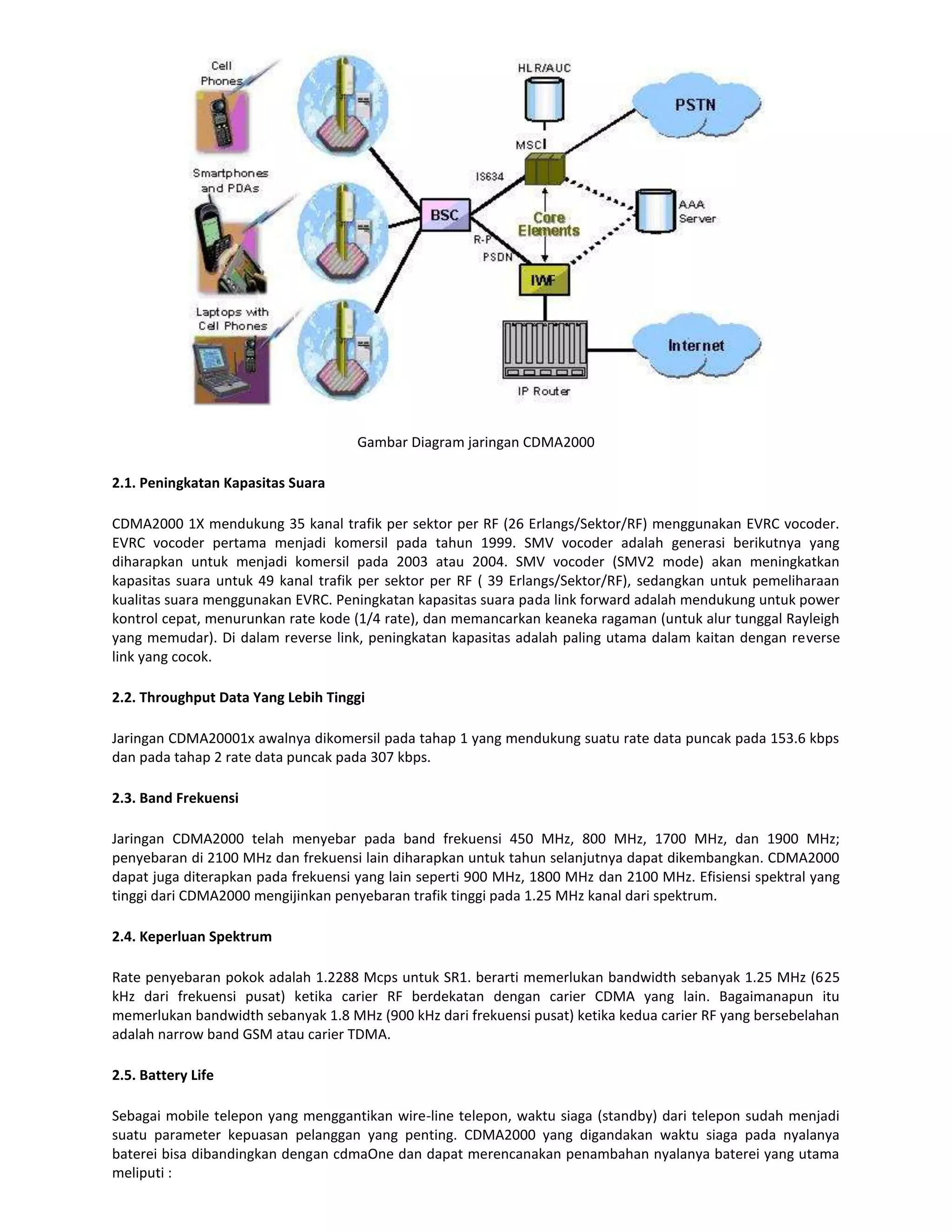 Gambar Diagram jaringan CDMA2000

2.1. Peningkatan Kapasitas Suara

CDMA2000 1X mendukung 35 kanal trafik per sektor per RF (26 Erlangs/Sektor/RF) menggunakan EVRC vocoder.
EVRC vocoder pertama menjadi komersil pada tahun 1999. SMV vocoder adalah generasi berikutnya yang
diharapkan untuk menjadi komersil pada 2003 atau 2004. SMV vocoder (SMV2 mode) akan meningkatkan
kapasitas suara untuk 49 kanal trafik per sektor per RF ( 39 Erlangs/Sektor/RF), sedangkan untuk pemeliharaan
kualitas suara menggunakan EVRC. Peningkatan kapasitas suara pada link forward adalah mendukung untuk power
kontrol cepat, menurunkan rate kode (1/4 rate), dan memancarkan keaneka ragaman (untuk alur tunggal Rayleigh
yang memudar). Di dalam reverse link, peningkatan kapasitas adalah paling utama dalam kaitan dengan reverse
link yang cocok.

2.2. Throughput Data Yang Lebih Tinggi

Jaringan CDMA20001x awalnya dikomersil pada tahap 1 yang mendukung suatu rate data puncak pada 153.6 kbps
dan pada tahap 2 rate data puncak pada 307 kbps.

2.3. Band Frekuensi

Jaringan CDMA2000 telah menyebar pada band frekuensi 450 MHz, 800 MHz, 1700 MHz, dan 1900 MHz;
penyebaran di 2100 MHz dan frekuensi lain diharapkan untuk tahun selanjutnya dapat dikembangkan. CDMA2000
dapat juga diterapkan pada frekuensi yang lain seperti 900 MHz, 1800 MHz dan 2100 MHz. Efisiensi spektral yang
tinggi dari CDMA2000 mengijinkan penyebaran trafik tinggi pada 1.25 MHz kanal dari spektrum.

2.4. Keperluan Spektrum

Rate penyebaran pokok adalah 1.2288 Mcps untuk SR1. berarti memerlukan bandwidth sebanyak 1.25 MHz (625
kHz dari frekuensi pusat) ketika carier RF berdekatan dengan carier CDMA yang lain. Bagaimanapun itu
memerlukan bandwidth sebanyak 1.8 MHz (900 kHz dari frekuensi pusat) ketika kedua carier RF yang bersebelahan
adalah narrow band GSM atau carier TDMA.

2.5. Battery Life

Sebagai mobile telepon yang menggantikan wire-line telepon, waktu siaga (standby) dari telepon sudah menjadi
suatu parameter kepuasan pelanggan yang penting. CDMA2000 yang digandakan waktu siaga pada nyalanya
baterei bisa dibandingkan dengan cdmaOne dan dapat merencanakan penambahan nyalanya baterei yang utama
meliputi :
 