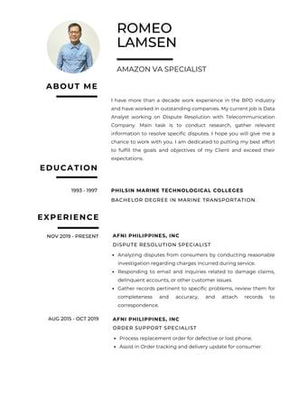 ROMEO
LAMSEN
AMAZON VA SPECIALIST
EXPERIENCE
1993 - 1997
I have more than a decade work experience in the BPO industry
and have worked in outstanding companies. My current job is Data
Analyst working on Dispute Resolution with Telecommunication
Company. Main task is to conduct research, gather relevant
information to resolve specific disputes. I hope you will give me a
chance to work with you. I am dedicated to putting my best effort
to fulfill the goals and objectives of my Client and exceed their
expectations.
ABOUT ME
EDUCATION
PHILSIN MARINE TECHNOLOGICAL COLLEGES
BACHELOR DEGREE IN MARINE TRANSPORTATION
NOV 2019 - PRESENT AFNI PHILIPPINES, INC
DISPUTE RESOLUTION SPECIALIST
Analyzing disputes from consumers by conducting reasonable
investigation regarding charges incurred during service.
Responding to email and inquiries related to damage claims,
delinquent accounts, or other customer issues.
Gather records pertinent to specific problems, review them for
completeness and accuracy, and attach records to
correspondence.
AUG 2015 - OCT 2019 AFNI PHILIPPINES, INC
ORDER SUPPORT SPECIALIST
Process replacement order for defective or lost phone.
Assist in Order tracking and delivery update for consumer.
 