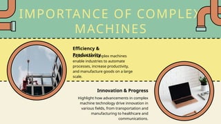 IMPORTANCE OF COMPLEX
MACHINES
Explain how complex machines
enable industries to automate
processes, increase productivity,
and manufacture goods on a large
scale.
Highlight how advancements in complex
machine technology drive innovation in
various fields, from transportation and
manufacturing to healthcare and
communications.
Efficiency &
Productivity
Innovation & Progress
 