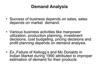 Demand Analysis
• Success of business depends on sales, sales
depends on market demand.
• Various business activities like manpower
utilization, production planning, investment
decisions, cost budgeting, pricing decisions and
profit planning depends on demand analysis.
• Ex.,Failure of Kellogg’s and Mc Donalds in
Indian Market during 1990 attributed to improper
estimation of demand for their products
 