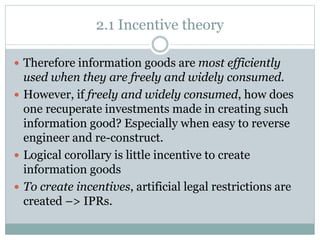 2.1 Incentive theory
 Therefore information goods are most efficiently
used when they are freely and widely consumed.
 However, if freely and widely consumed, how does
one recuperate investments made in creating such
information good? Especially when easy to reverse
engineer and re-construct.
 Logical corollary is little incentive to create
information goods
 To create incentives, artificial legal restrictions are
created –> IPRs.
 