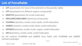 May 25, 2020 Girinath G. Pillai, PhD
List of Forceﬁelds
12
● UFF (parameters for most of the elements in the periodic table)
● CFF (parameters for different organic compounds)
● MMFF94 (parameters for small molecules)
● MM2,MM3,MM4,MMX (chemical compounds)
● CHARMm (proteins, nucleic acids, lipids, small molecules)
● AMBER (proteins, nucleic acids, lipids, small molecules)
● GROMOS (proteins, nucleic acids, sugars, small molecules)
● OPLS (proteins, nucleic acids, small molecules)
Do not confuse CHARMM and AMBER force ﬁelds with CHARMM and AMBER
software packages
Source:
Citation details at at Slide #46
 