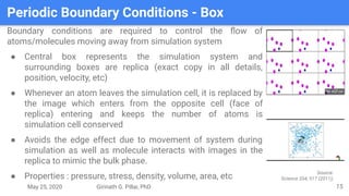 May 25, 2020 Girinath G. Pillai, PhD
Periodic Boundary Conditions - Box
15
Boundary conditions are required to control the ﬂow of
atoms/molecules moving away from simulation system
● Central box represents the simulation system and
surrounding boxes are replica (exact copy in all details,
position, velocity, etc)
● Whenever an atom leaves the simulation cell, it is replaced by
the image which enters from the opposite cell (face of
replica) entering and keeps the number of atoms is
simulation cell conserved
● Avoids the edge effect due to movement of system during
simulation as well as molecule interacts with images in the
replica to mimic the bulk phase.
● Properties : pressure, stress, density, volume, area, etc
Source:
Science 334, 517 (2011);
 