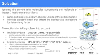May 25, 2020 Girinath G. Pillai, PhD SPC&TIP3P TIP4P TIP5P
Solvation
16
Ignoring the solvent (the molecules surrounding the molecule of
interest) leads to major artifacts
● Water, salt ions (e.g., sodium, chloride), lipids of the cell membrane
● Provides dielectric effect that affects the electrostatic interactions
for determining forces
Two options for taking solvent into account
● Implicit solvation - DDD, GB, GBMB, PBSA models
○ Mathematical model to approximate average effects of solvent
○ Solvent replaced with continuous, homogeneous, medium of bulk dielectric constants
○ Less accurate but faster
● Explicit solvation - SPC, SPC/E, TIP3P, TIP4P, TIP5P models
○ High computational expense but more accurate
○ Usually assume periodic boundary conditions
○ Actual model of solvent molecules Source:
Science 334, 517 (2011);
 