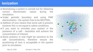 May 25, 2020 Girinath G. Pillai, PhD
Ionization
17
● Neutralizing a system is carried out for obtaining
correct electrostatic values during the
simulation.
● Under periodic boundary and using PME
electrostatics - the system has to be NEUTRAL.
● Addition of ions means that some salt is present,
however this is not equal to saline conditions.
● If you want to simulate your system in the
presence of a salt - neutralize and achieve the
concentration of interest.
● Some proteins in real might be sensitive to the
salt concentrations, therefore ensure the
positioning of ions is acceptable in the system
prior to simulation
Citation details at at Slide #46
 