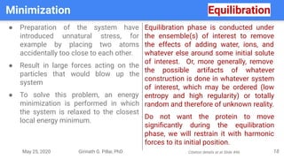 May 25, 2020 Girinath G. Pillai, PhD
Minimization Equilibration
18
● Preparation of the system have
introduced unnatural stress, for
example by placing two atoms
accidentally too close to each other.
● Result in large forces acting on the
particles that would blow up the
system
● To solve this problem, an energy
minimization is performed in which
the system is relaxed to the closest
local energy minimum.
Equilibration phase is conducted under
the ensemble(s) of interest to remove
the effects of adding water, ions, and
whatever else around some initial solute
of interest. Or, more generally, remove
the possible artifacts of whatever
construction is done in whatever system
of interest, which may be ordered (low
entropy and high regularity) or totally
random and therefore of unknown reality.
Do not want the protein to move
signiﬁcantly during the equilibration
phase, we will restrain it with harmonic
forces to its initial position.
Citation details at at Slide #46
 