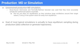 May 25, 2020 Girinath G. Pillai, PhD
Production MD or Simulation
20
● Unrestrained production MD simulation,
○ Nose-Hoover thermostat and Parrinello-Rahman barostat was used that they more accurately
sample the isothermal-isobaric ensemble.
■ Did not use them for equilibration as they introduce large oscillations around their target
values (T and p) if the system starts far away from equilibrium.
● Goal of most typical simulations is actually to have equilibrium sampling during
production (data collection or generate trajectories).
Citation details at at Slide #46
 