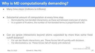 May 25, 2020 Girinath G. Pillai, PhD
Why is MD computationally demanding?
24
● Many time steps (millions to trillions)
● Substantial amount of computation at every time step
○ Dominated by non-bonded interactions, as these act between every pair of atoms.
○ In a system of N atoms, the number of non-bonded terms is proportional to N2
● Can we ignore interactions beyond atoms separated by more than some ﬁxed
cutoff distance?
○ For van der Waals interactions, yes. These forces fall off quickly with distance.
○ For electrostatics, no. These forces fall off slowly with distance.
Source:
Citation details at at Slide #46
 