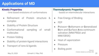 May 25, 2020 Girinath G. Pillai, PhD
Applications of MD
26
Kinetic Properties
- time based evolutions of conformations
● Reﬁnement of Protein structure &
complex
● Stability of Protein Structure
● Conformational sampling of small
molecules
● Protein folding
● Stability of protein-ligand interactions
● Transport of ions & ligands
Thermodynamic Properties
- based on intermolecular interactions
● Free Energy of Binding
● FEP
● Poisson–Boltzmann or Generalized
Born and Surface Area continuum
solvation (MM/PBSA and
MM/GBSA)
● Heat of vaporization
● Pressure
● Boiling point Source:
Citation details at at Slide #46
 