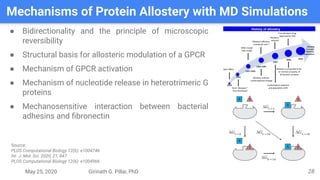 May 25, 2020 Girinath G. Pillai, PhD
Mechanisms of Protein Allostery with MD Simulations
28
● Bidirectionality and the principle of microscopic
reversibility
● Structural basis for allosteric modulation of a GPCR
● Mechanism of GPCR activation
● Mechanism of nucleotide release in heterotrimeric G
proteins
● Mechanosensitive interaction between bacterial
adhesins and ﬁbronectin
Source:
PLOS Computational Biology 12(6): e1004746
Int. J. Mol. Sci. 2020, 21, 847
PLOS Computational Biology 12(6): e1004966
 