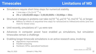 May 25, 2020 Girinath G. Pillai, PhD
Timescales Limitations of MD
32
● Simulations require short time steps for numerical stability
■ 1 time step ≈ 2 fs (2×10–15
s)
■ 2fs x 1,00,00,000 steps = 2,00,00,000fs = 20,000ps = 20ns
● Structural changes in proteins can take ns(10–9
s), µs(10–6
s), ms(10–3
s), or longer
■ Millions to trillions of sequential time steps for nanosecond to millisecond events (and even
more for slower ones)
● Until recently, simulations of 1 µs were rare
● Advances in computer power have enabled µs simulations, but simulation
timescales remain a challenge
● Enabling longer-timescale simulations is an active research area, involving:
■ Algorithmic improvements
■ Parallel computing
■ Hardware: GPUs, specialized hardware
Source:
Citation details at at Slide #46
 