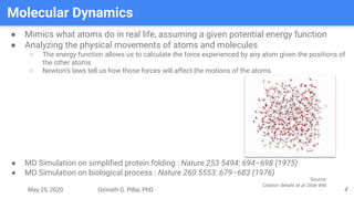 May 25, 2020 Girinath G. Pillai, PhD
Molecular Dynamics
4
● Mimics what atoms do in real life, assuming a given potential energy function
● Analyzing the physical movements of atoms and molecules
○ The energy function allows us to calculate the force experienced by any atom given the positions of
the other atoms
○ Newton’s laws tell us how those forces will affect the motions of the atoms
● MD Simulation on simpliﬁed protein folding : Nature 253 5494: 694–698 (1975)
● MD Simulation on biological process : Nature 260 5553: 679–683 (1976)
Source:
Citation details at at Slide #46
 