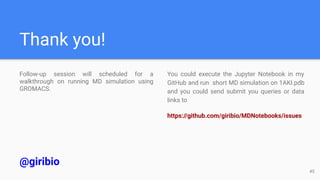 Thank you!
Follow-up session will scheduled for a
walkthrough on running MD simulation using
GROMACS.
@giribio
You could execute the Jupyter Notebook in my
GitHub and run short MD simulation on 1AKI.pdb
and you could send submit you queries or data
links to
https://github.com/giribio/MDNotebooks/issues
45
 