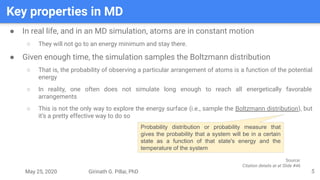 May 25, 2020 Girinath G. Pillai, PhD
Key properties in MD
5
● In real life, and in an MD simulation, atoms are in constant motion
○ They will not go to an energy minimum and stay there.
● Given enough time, the simulation samples the Boltzmann distribution
○ That is, the probability of observing a particular arrangement of atoms is a function of the potential
energy
○ In reality, one often does not simulate long enough to reach all energetically favorable
arrangements
○ This is not the only way to explore the energy surface (i.e., sample the Boltzmann distribution), but
it’s a pretty effective way to do so
Probability distribution or probability measure that
gives the probability that a system will be in a certain
state as a function of that state's energy and the
temperature of the system
Source:
Citation details at at Slide #46
 