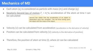 May 25, 2020 Girinath G. Pillai, PhD
Mechanics of MD
6
● Each atom (ai
) is considered as particle with mass (mi
) and charge (qi
)
● Newton’s Second law of motion Fi
= mi
*a, acceleration of the atom at time t can
be calculated
● Velocity (v) can be calculated from acceleration (acceleration is the derivative of velocity)
● Position can be calculated from velocity (v) (velocity is the derivative of position)
● Therefore, the position of atom at time (t), where Δt can be calculated
second law states that the acceleration of an object is
dependent upon two variables - the net force acting upon
the object and the mass of the object.
Source:
Citation details at at Slide #46
 