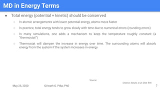 May 25, 2020 Girinath G. Pillai, PhD
MD in Energy Terms
7
● Total energy (potential + kinetic) should be conserved
○ In atomic arrangements with lower potential energy, atoms move faster
○ In practice, total energy tends to grow slowly with time due to numerical errors (rounding errors)
○ In many simulations, one adds a mechanism to keep the temperature roughly constant (a
“thermostat”)
○ Thermostat will dampen the increase in energy over time. The surrounding atoms will absorb
energy from the system if the system increases in energy
Source:
Citation details at at Slide #46
 