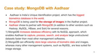 Case study: MongoDB with Aadhaar
● Aadhaar is India’s Unique Identification project, which has the biggest
biometrics database in the world.
● MongoDB is being used for the storage of images in the Aadhar project.
● Aadhaar chose to partner with MongoDB (in addition to other vendors such as
Hadoop, MySQL, HBase, and Solr) for several reasons.
1) MongoDB increases database efficiency with its NoSQL approach, which
enables Aadhaar to capture, process, search, and analyze large unstructured
datasets faster than most other management softwares.
2) MongoDB can efficiently store large volumes of biometric data and images,
whereas many other management systems, such as MySQL, are less suited for
image storage.
18
 