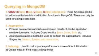 Querying in MongoDB
1. CRUD (Create, Read, Update, Delete) operations: These functions can be
broadly classified as data modification functions in MongoDB. These can only be
used for a single collection.
2. Aggregation:
● Process data records and return computed results. It can be applied on
multiple douments. Includes Operators like $sum, $max, $min etc.
● Aggregation pipeline method is used to perform the aggregations. Includes
Stages like $match, $project and many more.
3. Indexing: Used to make queries performance more efficient. It includes:
a) Create index b) Find Index 3) Drop Index
20
 